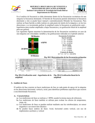 REPUBLICA BOLIVARIANA DE VENEZUELA
                           MINISTERIO DE EDUCACIÓN SUPERIOR
                    Instituto Universitario de Tecnología del Estado Bolívar
                                  Departamento de Mecánica

       En el análisis de frecuencia se debe determinar dentro de las frecuencias excitatrices de una
       máquina la frecuencia dominante. El barrido de frecuencias permite determinar la frecuencia
       dominante y éste se puede hacer manual o automáticamente filtrando las frecuencias. Para
       realizar un buen barrido se debe realizar en cada punto de interés de la máquina y en las tres
       direcciones y se recomienda graficar la amplitud contra la frecuencia en graficación semi –
       logarítmica para resaltar amplitudes a bajas frecuencias y en graficación lineal de la amplitud
       para uso general.
       Las siguientes figuras muestran la determinación de las frecuencias excitatrices en caso de
       una máquina con velocidades variables y las graficaciones indicadas en el párrafo anterior.
                           50 Dientes                           Frecuencias Excitatrices
                                                                     Eje de entrada:
                                                                     1 * 20 = 20 RPM
                                                                     2 * 20 = 40 RPM
                                        4 RPM                        3 * 20 = 60 RPM
                                                                       Eje de Salida
                                                                       1 * 4 = 4 RPM
             20 RPM                                                    2 * 4 = 8 RPM
                                                                      3 * 4 = 12 RPM
                                                                   Contacto de dientes
                                                               20 * 10 = 50 * 4 = 200 RPM
                          10 Dientes
                                            Fig. III.3 Determinación de las frecuencias primarias




     Fig. III.4 Graficación semi – logaritmica de la     Fig. III.4 Graficación lineal de la
     amplitud                                            amplitud


3.- Análisis de Fases

   El análisis de fase consiste en hacer mediciones de fase en cada punto de apoyo de la máquina
   en las direcciones horizontal, vertical y axial, para identificar problemas específicos que ocurren
   a una determinada frecuencia.

   A.- Características
      a.- Las mediciones de fases se realizan a 1 RPM, usando la misma marca de referencia.
      b.- Las mediciones de fases también se utilizan para evaluar los efectos de temperatura,
          carga, etc.
      c.- Las mediciones de fases se pueden realizar mediante una luz estroboscópica, un sensor
          magnético o un sensor foto eléctrico.
      d.- Se pueden hacer análisis de fases: Axial, horizontal contra vertical, con uso de
          implementos auxiliares y vertical


                                                                                      Mino Urbani Brito   23
 