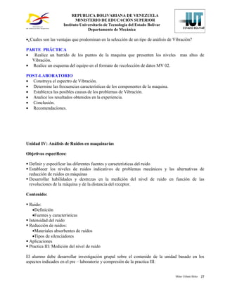 REPUBLICA BOLIVARIANA DE VENEZUELA
                            MINISTERIO DE EDUCACIÓN SUPERIOR
                     Instituto Universitario de Tecnología del Estado Bolívar
                                   Departamento de Mecánica

•¿Cuales son las ventajas que predominan en la selección de un tipo de análisis de Vibración?

PARTE PRÁCTICA
• Realice un barrido de los puntos de la maquina que presenten los niveles            mas altos de
  Vibración.
• Realice un esquema del equipo en el formato de recolección de datos MV 02.

POST-LABORATORIO
• Construya el espectro de Vibración.
• Determine las frecuencias características de los componentes de la maquina.
• Establezca las posibles causas de los problemas de Vibración.
• Analice los resultados obtenidos en la experiencia.
• Conclusión.
• Recomendaciones.




Unidad IV: Análisis de Ruidos en maquinarías

Objetivos específicos:

 Definir y especificar las diferentes fuentes y características del ruido
 Establecer los niveles de ruidos indicativos de problemas mecánicos y las alternativas de
  reducción de ruidos en máquinas
 Desarrollar habilidades y destrezas en la medición del nivel de ruido en función de las
  revoluciones de la máquina y de la distancia del receptor.

Contenido:

 Ruido:
    •Definición
    •Fuentes y características
 Intensidad del ruido
 Reducción de ruidos:
    •Materiales absorbentes de ruidos
    •Tipos de silenciadores
 Aplicaciones
 Practica III: Medición del nivel de ruido

El alumno debe desarrollar investigación grupal sobre el contenido de la unidad basado en los
aspectos indicados en el pre – laboratorio y compresión de la practica III:


                                                                                   Mino Urbani Brito   27
 