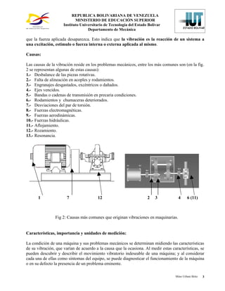 REPUBLICA BOLIVARIANA DE VENEZUELA
                            MINISTERIO DE EDUCACIÓN SUPERIOR
                     Instituto Universitario de Tecnología del Estado Bolívar
                                   Departamento de Mecánica

que la fuerza aplicada desaparezca. Esto indica que la vibración es la reacción de un sistema a
una excitación, estimulo o fuerza interna o externa aplicada al mismo.

Causas:

Las causas de la vibración reside en los problemas mecánicos, entre los más comunes son (en la fig.
2 se representan algunas de estas causas):
1.- Desbalance de las piezas rotativas.
2.- Falta de alineación en acoples y rodamientos.
3.- Engranajes desgastados, excéntricos o dañados.
4.- Ejes vencidos.
5.- Bandas o cadenas de transmisión en precaria condiciones.
6.- Rodamientos y chumaceras deteriorados.
7.- Desviaciones del par de torsión.
8.- Fuerzas electromagnéticas.
9.- Fuerzas aerodinámicas.
10.- Fuerzas hidráulicas.
11.- Aflojamiento.
12.- Rozamiento.
13.- Resonancia.




      1                7                12                           2    3           4     6 (11)



                Fig 2: Causas más comunes que originan vibraciones en maquinarias.


Características, importancia y unidades de medición:

La condición de una máquina y sus problemas mecánicos se determinan midiendo las características
de su vibración, que varían de acuerdo a la causa que la ocasiona. Al medir estas características, se
pueden descubrir y describir el movimiento vibratorio indeseable de una máquina; y al considerar
cada una de ellas como síntomas del equipo, se puede diagnosticar el funcionamiento de la máquina
o en su defecto la presencia de un problema eminente.

                                                                                    Mino Urbani Brito   3
 