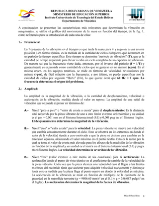 REPUBLICA BOLIVARIANA DE VENEZUELA
                           MINISTERIO DE EDUCACIÓN SUPERIOR
                    Instituto Universitario de Tecnología del Estado Bolívar
                                  Departamento de Mecánica

A continuación se presentan las características más relevantes que determinan la vibración en
maquinarias, se utiliza el gráfico del movimiento de la masa en función del tiempo, de la fig. 1,
como referencia para la introducción de cada una de ellas:

1.- Frecuencia:

    La frecuencia de la vibración es el tiempo en que tarda la masa para ir y regresar a una misma
    posición o en forma técnica, es la medida de la cantidad de ciclos completos que acontecen en
    un periodo de tiempo específico. Este tiempo se denomina “periodo de vibración” (T), que es la
    cantidad de tiempo requerido para llevar a cabo un ciclo completo de un espectro de vibración.
    De manera tal que la frecuencia viene dada, entonces, por el inverso del periodo (f = 1/T) y
    generalmente es expresada como cantidad de ciclos que se generan en un minuto (cpm). En el
    mismo orden, en los equipos rotativos, se mide en término de velocidad, revoluciones por
    minuto (rpm), de fácil relación con la frecuencia; y por último, se puede especificar por la
    cantidad de ciclos por segundo “Hertz” (Hz), lo que quiere decir que 60 Hz = 1 cpm. La
    frecuencia determina el origen del problema.

2.- Amplitud:

    La amplitud es la magnitud de la vibración, o la cantidad de desplazamiento, velocidad o
    aceleración de la vibración, medida desde el valor en reposo. La amplitud de una señal de
    vibración que se puede expresar en términos de:

    A.-   Nivel “pico a pico” o “valor de cresta a cresta” para el desplazamiento: Es la distancia
          total recorrida por la pieza vibrante de uno a otro límite extremo del recorrido y su unidad
          es el µm = 0,001 mm en el Sistema Internacional (S.I) y 0,001 pug en el Sistema Ingles.
          El desplazamiento determina la magnitud de la vibración.

    B.-   Nivel "pico" o “valor cresta” para la velocidad: La pieza vibrante se mueve con velocidad
          que cambia constantemente durante el ciclo. Esto se observa en los extremos en donde el
          valor de la velocidad tiende a cero motivado a que la pieza se detiene para cambiar en la
          dirección opuesta, alcanzando el valor máximo en el punto neutro. Esta es la razón por la
          cual se toma el valor de cresta más elevada para los efectos de la medición de la vibración
          en función de la amplitud y su unidad es el mm/s en el Sistema Internacional (S.I) y pug/s
          en el Sistema Ingles. La velocidad determina la severidad de la vibración.

    C.-   Nivel “rms” (valor efectivo o raíz media de los cuadrados) para la aceleración: La
          aceleración desde el punto de vista técnico es el coeficiente de cambio de la velocidad de
          la pieza vibrante. Cada vez que la pieza alcanza una velocidad cero al llegar a los límites
          extremos del recorrido tiene que acelerar para adquirir velocidad nuevamente y diminuye
          hasta cero a medida que la pieza llega al punto neutro en donde la velocidad es máxima.
          La aceleración de la vibración se mide en función de múltiplos de la constante de la
          gravedad en la superficie terrestre (g = 9806.65 mm/s2 en el S.I. y g = 386.087 pulg/s2 en
          el Ingles). La aceleración determina la magnitud de la fuerza de vibración.



                                                                                     Mino Urbani Brito   4
 