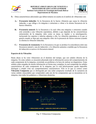 REPUBLICA BOLIVARIANA DE VENEZUELA
                            MINISTERIO DE EDUCACIÓN SUPERIOR
                     Instituto Universitario de Tecnología del Estado Bolívar
                                   Departamento de Mecánica

5.- Otras características adicionales que deben tomarse en cuenta en el análisis de vibraciones son:

    A.-   Frecuencia inducida: Es la frecuencia de la fuerza vibratoria que causa la vibración
          inducida, o que obliga a la máquina o estructura a vibrar a la misma frecuencia de la
          fuerza vibratoria.

    B.-   Frecuencia natural: Es la frecuencia a la cual vibra una máquina o estructura cuando
          está sometida a una vibración espontánea, debido a que depende de las características
          estructurales de la máquina, tales como su masa, su rigidez y su amortiguación,
          incluyendo los soportes y tuberías adjuntas a ella. La vibración espontánea es la que se
          genera cuando se deja que una máquina vibre sin la presencia de fuerza extrema (cuando
          se elimina la vibración inducida).

    C.-   Frecuencia de resonancia: Es la frecuencia a la que se produce la coincidencia entre una
          frecuencia natural y una de inducción: y la vibración aumenta a medida que la frecuencia
          de inducción se acerca a la frecuencia natural.

Espectro de la Vibración:

Hasta ahora se ha visto vibraciones en el dominio del tiempo, que son señales directas de la
máquina. En estas señales se encuentra plasmada toda la información acerca del comportamiento de
cada componente de la máquina, existiendo un problema a la hora de realizar un diagnóstico. Estas
señales están cargadas de mucha información en forma muy compleja, la cual comprende las señales
características de cada componente de la máquina, por lo cual prácticamente queda imposible
distinguir a simple vista sus comportamientos característicos. Esto es lo que se conoce como
Vibración Compuesta que es distinguida por una señal compuesta resultado de la sumatoria de
varias señales sinusoidales que comprenden cada uno de los componentes que se encuentran en la
máquina, mas todos los golpeteos y vibraciones aleatorias.




                                 Fig. 5: Vibraciones Compuestas
                                                                                    Mino Urbani Brito   6
 