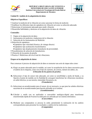 REPUBLICA BOLIVARIANA DE VENEZUELA
                            MINISTERIO DE EDUCACIÓN SUPERIOR
                     Instituto Universitario de Tecnología del Estado Bolívar
                                   Departamento de Mecánica

Unidad II: Análisis de la adquisición de datos
Objetivos Específicos:
 Analizar la medición de la vibración así como sancionar la forma de medición
 Establecer los diferentes tipos de captadores de vibración así como su selección adecuada
 Seleccionar el instrumento adecuado para medir vibración
 Desarrollar habilidades y destrezas en la adquisición de datos de vibración.
Contenido:
 Etapas en la adquisición de datos
 Instrumentos de medición y traductores de la vibración
 Selección de los Instrumentos de Medición
 Selección de captadores:
   •Captadores tipo velocidad (Sísmico, de vástago directo)
   •Captadores tipo aceleración (Acelerómetro).
   •Captadores tipo desplazamiento (transductor de proximidad).
 Procedimientos de selección de transductores.
 Ubicación de los puntos de prueba
 Practica I: Mediciones del nivel total de vibraciones.

Etapas en la adquisición de datos:

Para comenzar el proceso de adquisición de datos es menester una serie de etapas tales como:

A.- Elegir un punto adecuado para la medida, así como la recopilación de los datos necesarios para
    el análisis de la máquina, como son el tipo de cojinetes, de correas, número de alabes, etc.
                                (Ubicación de los puntos de prueba).

B.- Seleccionar el tipo de sensor más adecuado, así como su sensibilidad y ancho de banda, y su
    fijación al punto de medida con la finalidad de conseguir transformar las vibraciones mecánicas
    en señal eléctrica, ya sea tensión, intensidad, frecuencia, etc.
                                              (Transductor)

C.- Seleccionar un acondicionador para el sensor, de ser necesario, ya que para las señales eléctricas
    necesitan de un acondicionador para hacerla utilizable en el sistema.
                                        (Acondicionador)

D.- Calcular y medir con un analizador o convertidor analógico-digital para transformar
    (transformada rápida de Fourier) la señal para ser utilizada por un sistema informático.
                                           (Convertidor)

E.- Mediante una computadora se procesa la señal, permitiendo la realización de los análisis
    correspondientes para presentar los resultados y análisis de las mediciones.
                                           (Computador)


                                                                                     Mino Urbani Brito   9
 