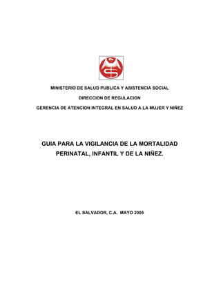 MINISTERIO DE SALUD PUBLICA Y ASISTENCIA SOCIAL

                DIRECCION DE REGULACION

GERENCIA DE ATENCION INTEGRAL EN SALUD A LA MUJER Y NIÑEZ




  GUIA PARA LA VIGILANCIA DE LA MORTALIDAD
       PERINATAL, INFANTIL Y DE LA NIÑEZ.




               EL SALVADOR, C.A. MAYO 2005
 