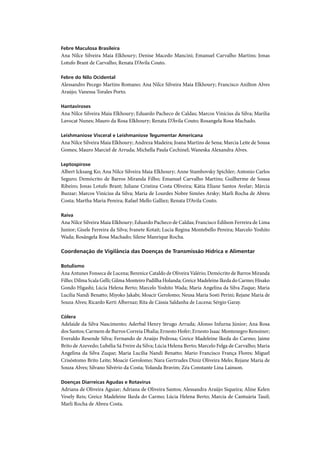 Febre Maculosa Brasileira
Ana Nilce Silveira Maia Elkhoury; Denise Macedo Mancini; Emanuel Carvalho Martins; Jonas
Lotufo Brant de Carvalho; Renata D’Avila Couto.

Febre do Nilo Ocidental
Alessandro Pecego Martins Romano; Ana Nilce Silveira Maia Elkhoury; Francisco Anilton Alves
Araújo; Vanessa Torales Porto.

Hantaviroses
Ana Nilce Silveira Maia Elkhoury; Eduardo Pacheco de Caldas; Marcos Vinícius da Silva; Marilia
Lavocat Nunes; Mauro da Rosa Elkhoury; Renata D’Ávila Couto; Rosangela Rosa Machado.

Leishmaniose Visceral e Leishmaniose Tegumentar Americana
Ana Nilce Silveira Maia Elkhoury; Andreza Madeira; Joana Martins de Sena; Marcia Leite de Sousa
Gomes; Mauro Marciel de Arruda; Michella Paula Cechinel; Waneska Alexandra Alves.

Leptospirose
Albert Icksang Ko; Ana Nilce Silveira Maia Elkhoury; Anne Stambovsky Spichler; Antonio Carlos
Seguro; Demócrito de Barros Miranda Filho; Emanuel Carvalho Martins; Guilherme de Sousa
Ribeiro; Jonas Lotufo Brant; Juliane Cristina Costa Oliveira; Kátia Eliane Santos Avelar; Márcia
Buzzar; Marcos Vinícius da Silva; Maria de Lourdes Nobre Simões Arsky; Marli Rocha de Abreu
Costa; Martha Maria Pereira; Rafael Mello Galliez; Renata D’Avila Couto.

Raiva
Ana Nilce Silveira Maia Elkhoury; Eduardo Pacheco de Caldas; Francisco Edilson Ferreira de Lima
Junior; Gisele Ferreira da Silva; Ivanete Kotait; Lucia Regina Montebello Pereira; Marcelo Yoshito
Wada; Rosângela Rosa Machado; Silene Manrique Rocha.

Coordenação de Vigilância das Doenças de Transmissão Hídrica e Alimentar

Botulismo
Ana Antunes Fonseca de Lucena; Berenice Cataldo de Oliveira Valério; Demócrito de Barros Miranda
Filho; Dilma Scala Gelli; Gilma Monteiro Padilha Holanda; Greice Madeleine Ikeda do Carmo; Hisako
Gondo Higashi; Lúcia Helena Berto; Marcelo Yoshito Wada; Maria Angelina da Silva Zuque; Maria
Lucilia Nandi Benatto; Miyoko Jakabi; Moacir Gerolomo; Neusa Maria Sosti Perini; Rejane Maria de
Souza Alves; Ricardo Kerti Albernaz; Rita de Cássia Saldanha de Lucena; Sérgio Garay.

Cólera
Adelaide da Silva Nascimento; Aderbal Henry Strugo Arruda; Afonso Infurna Júnior; Ana Rosa
dos Santos; Carmem de Barros Correia Dhalia; Ernesto Hofer; Ernesto Isaac Montenegro Renoiner;
Everaldo Resende Silva; Fernando de Araújo Pedrosa; Greice Madeleine Ikeda do Carmo; Jaime
Brito de Azevedo; Lubélia Sá Freire da Silva; Lúcia Helena Berto; Marcelo Felga de Carvalho; Maria
Angelina da Silva Zuque; Maria Lucília Nandi Benatto; Mario Francisco França Flores; Miguel
Crisóstomo Brito Leite; Moacir Gerolomo; Nara Gertrudes Diniz Oliveira Melo; Rejane Maria de
Souza Alves; Silvano Silvério da Costa; Yolanda Bravim; Zéa Constante Lina Lainson.

Doenças Diarreicas Agudas e Rotavírus
Adriana de Oliveira Aguiar; Adriana de Oliveira Santos; Alessandra Araújo Siqueira; Aline Kelen
Vesely Reis; Greice Madeleine Ikeda do Carmo; Lúcia Helena Berto; Marcia de Cantuária Tauil;
Marli Rocha de Abreu Costa.
 