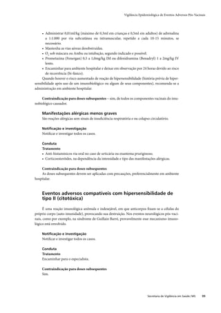 Vigilância Epidemiológica de Eventos Adversos Pós-Vacinais




     • Administrar 0,01ml/kg (máximo de 0,3ml em crianças e 0,5ml em adultos) de adrenalina
       a 1:1.000 por via subcutânea ou intramuscular, repetido a cada 10-15 minutos, se
       necessário.
     • Mantenha as vias aéreas desobstruídas.
     • O2 sob máscara ou Ambu ou intubação, segundo indicado e possível.
     • Prometazina (Fenergan) 0,5 a 1,0mg/kg IM ou difenidramina (Benadryl) 1 a 2mg/kg IV
       lento.
     • Encaminhar para ambiente hospitalar e deixar em observação por 24 horas devido ao risco
       de recorrência (bi-fásico).
     Quando houver o risco aumentado de reação de hipersensibilidade (história prévia de hiper-
sensibilidade após uso de um imunobiológico ou algum de seus componentes), recomenda-se a
administração em ambiente hospitalar.

    Contraindicação para doses subsequentes – sim, de todos os componentes vacinais do imu-
nobiológico causador.

    Manifestações alérgicas menos graves
    São reações alérgicas sem sinais de insuﬁciência respiratória e ou colapso circulatório.

    Notiﬁcação e investigação
    Notiﬁcar e investigar todos os casos.

    Conduta
    Tratamento
    • Anti-histamínicos via oral no caso de urticária ou exantema pruriginoso.
    • Corticoesteróides, na dependência da intensidade e tipo das manifestações alérgicas.

    Contraindicação para doses subsequentes
    As doses subsequentes devem ser aplicadas com precauções, preferencialmente em ambiente
hospitalar.



    Eventos adversos compatíveis com hipersensibilidade de
    tipo II (citotóxica)

      É uma reação imunológica anômala e indesejável, em que anticorpos ﬁxam-se a células do
próprio corpo (auto-imunidade), provocando sua destruição. Nos eventos neurológicos pós-vaci-
nais, como por exemplo, na síndrome de Guillain Barré, provavelmente esse mecanismo imuno-
lógico está envolvido.

    Notiﬁcação e investigação
    Notiﬁcar e investigar todos os casos.

    Conduta
    Tratamento
    Encaminhar para o especialista.

    Contraindicação para doses subsequentes
    Sim.




                                                                             Secretaria de Vigilância em Saúde / MS   99
 