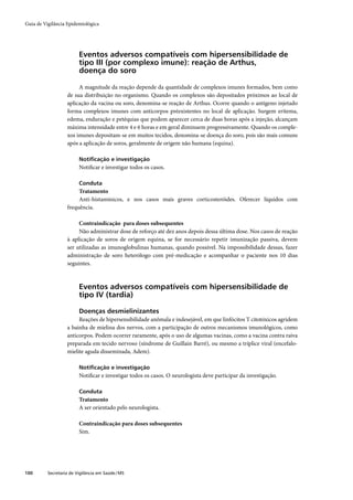 Guia de Vigilância Epidemiológica




                         Eventos adversos compatíveis com hipersensibilidade de
                         tipo III (por complexo imune): reação de Arthus,
                         doença do soro

                        A magnitude da reação depende da quantidade de complexos imunes formados, bem como
                   de sua distribuição no organismo. Quando os complexos são depositados próximos ao local de
                   aplicação da vacina ou soro, denomina-se reação de Arthus. Ocorre quando o antígeno injetado
                   forma complexos imunes com anticorpos préexistentes no local de aplicação. Surgem eritema,
                   edema, enduração e petéquias que podem aparecer cerca de duas horas após a injeção, alcançam
                   máxima intensidade entre 4 e 6 horas e em geral diminuem progressivamente. Quando os comple-
                   xos imunes depositam-se em muitos tecidos, denomina-se doença do soro, pois são mais comuns
                   após a aplicação de soros, geralmente de origem não humana (equina).

                         Notiﬁcação e investigação
                         Notiﬁcar e investigar todos os casos.

                         Conduta
                        Tratamento
                        Anti-histamínicos, e nos casos mais graves corticosteróides. Oferecer líquidos com
                   frequência.

                        Contraindicação para doses subsequentes
                        Não administrar dose de reforço até dez anos depois dessa última dose. Nos casos de reação
                   à aplicação de soros de origem equina, se for necessário repetir imunização passiva, devem
                   ser utilizadas as imunoglobulinas humanas, quando possível. Na impossibilidade dessas, fazer
                   administração de soro heterólogo com pré-medicação e acompanhar o paciente nos 10 dias
                   seguintes.



                         Eventos adversos compatíveis com hipersensibilidade de
                         tipo IV (tardia)

                         Doenças desmielinizantes
                        Reações de hipersensibilidade anômala e indesejável, em que linfócitos T citotóxicos agridem
                   a bainha de mielina dos nervos, com a participação de outros mecanismos imunológicos, como
                   anticorpos. Podem ocorrer raramente, após o uso de algumas vacinas, como a vacina contra raiva
                   preparada em tecido nervoso (síndrome de Guillain Barré), ou mesmo a tríplice viral (encefalo-
                   mielite aguda disseminada, Adem).

                         Notiﬁcação e investigação
                         Notiﬁcar e investigar todos os casos. O neurologista deve participar da investigação.

                         Conduta
                         Tratamento
                         A ser orientado pelo neurologista.

                         Contraindicação para doses subsequentes
                         Sim.




100       Secretaria de Vigilância em Saúde / MS
 