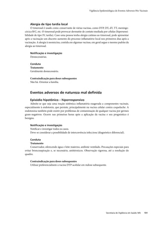 Vigilância Epidemiológica de Eventos Adversos Pós-Vacinais




    Alergia de tipo tardia local
     O timerosal é usado como conservante de várias vacinas, como DTP, DT, dT, TT, meningo-
cócica B/C, etc. O timerosal pode provocar dermatite de contato mediada por células (hipersensi-
bilidade de tipo IV, tardia). Caso uma pessoa tenha alergia cutânea ao timerosal, pode apresentar
após a vacinação um discreto aumento do processo inﬂamatório local nos primeiros dias após a
vacinação. A alergia à neomicina, contida em algumas vacinas, em geral segue o mesmo padrão da
alergia ao timerosal.

    Notiﬁcação e investigação
    Desnecessárias.

    Conduta
    Tratamento
    Geralmente desnecessário.

    Contraindicação para doses subsequentes
    Não há. Orientar a família.



    Eventos adversos de natureza mal deﬁnida

    Episódio hipotônico – hiporresponsivo
     Admite-se que seja uma reação sistêmica inﬂamatória exagerada a componentes vacinais,
especialmente à endotoxin, que persiste, principalmente na vacina celular contra coqueluche. A
endotoxina também pode existir por problemas de contaminação de qualquer vacina por germes
gram-negativos. Ocorre nas primeiras horas após a aplicação da vacina e seu prognóstico é
benigno.

    Notiﬁcação e investigação
    Notiﬁcar e investigar todos os casos.
    Deve-se considerar a possibilidade de intercorrência infecciosa (diagnóstico diferencial).

    Conduta
     Tratamento
     Conservador, oferecendo água e leite materno, ambinte ventilado. Precauções especiais para
evitar broncoaspiração e, se necessário, antitérmicos. Observação rigorosa, até a resolução do
quadro.

    Contraindicação para doses subsequentes
    Utilizar preferencialmete a vacina DTP acelular em mdose subsequente.




                                                                            Secretaria de Vigilância em Saúde / MS   101
 