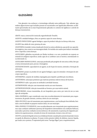 Glossário




     GLOSSÁRIO


     Este glossário visa esclarecer a terminologia utilizada nesta publicação. Vale salientar que,
embora alguns termos aqui incluídos possam ser encontrados com significados diferentes, as defi-
nições apresentadas são as mais frequentemente aplicadas no contexto da vigilância e controle de
doenças transmissíveis.


ABATE: marca comercial do inseticida organofosforado Temefós.
AGENTE: entidade biológica, física ou química capaz de causar doença.
AGENTE INFECCIOSO: agente biológico, capaz de produzir infecção ou doença infecciosa.
ALADO: fase adulta do vetor, presença de asas.
ANATOXINA (toxóide): toxina tratada pelo formol ou outras substâncias, que perde sua capacida-
de toxigênica, mas conserva sua imunogenicidade. Os toxóides são usados para induzir imunidade
ativa e específica contra doenças.
ANTICORPO: globulina encontrada em fluidos teciduais e no soro, produzida em resposta ao
estímulo de antígenos específicos, sendo capaz de se combinar com os mesmos, neutralizando-os
ou destruindo-os.
ANTICORPO MONOCLONAL: anticorpo produzido pela progênie de uma única célula, fato que
o torna extremamente puro, preciso e homogêneo.
ANTIGENICIDADE: capacidade de um agente, ou de fração do mesmo, estimular a formação de
anticorpos.
ANTÍGENO: porção ou produto de um agente biológico, capaz de estimular a formação de anti-
corpos específicos.
ANTISSEPSIA: conjunto de medidas empregadas para impedir a proliferação microbiana.
ANTITOXINA: anticorpos protetores que inativam proteínas solúveis tóxicas de bactérias.
ANTRÓPICO: tudo o que possa ser atribuído à atividade humana.
ANTROPONOSE: infecção com transmissão restrita aos seres humanos.
ANTROPOZOONOSE: infecção transmitida ao homem, por reservatório animal.
ARBOVIROSES: viroses transmitidas, de um hospedeiro para outro, por meio de um ou mais
tipos de artrópodes.
ÁREA ENDÊMICA: aqui considerada como área reconhecidamente de transmissão para esquis-
tossomose, de grande extensão, contínua, dentro de um município.
ÁREA DE FOCO: área de transmissão para esquistossomose, com localização bem definida, limi-
tada a uma localidade ou pequeno número desta, em um município.
ÁREA INDENE VULNERÁVEL: área reconhecidamente sem transmissão para esquistossomose,
mas cujas condições ambientais (presença de hospedeiros intermediários nas condições hídricas),
associadas a precárias condições socioeconômicas e de saneamento, na presença de migrantes por-
tadores da esquistossomose, oriundos de áreas de transmissão, tornam a área sob risco.
ASCITE: acúmulo de líquido seroso na cavidade peritonial, causado pelo aumento da pressão venosa
ou queda da albumina no plasma. O exame revela aumento indolor do abdome, macicez líquida,
que muda com a postura. É responsável pelo termo “barriga d’água” para a esquistossomose.




                                                                            Secretaria de Vigilância em Saúde / MS   103
 