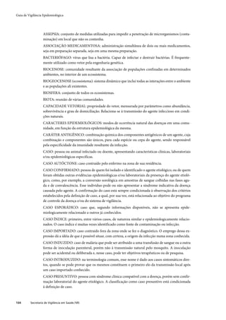 Guia de Vigilância Epidemiológica




                   ASSEPSIA: conjunto de medidas utilizadas para impedir a penetração de microrganismos (conta-
                   minação) em local que não os contenha.
                   ASSOCIAÇÃO MEDICAMENTOSA: administração simultânea de dois ou mais medicamentos,
                   seja em preparação separada, seja em uma mesma preparação.
                   BACTERIÓFAGO: vírus que lisa a bactéria. Capaz de infectar e destruir bactérias. É frequente-
                   mente utilizado como vetor pela engenharia genética.
                   BIOCENOSE: comunidade resultante da associação de populações confinadas em determinados
                   ambientes, no interior de um ecossistema.
                   BIOGEOCENOSE (ecossistema): sistema dinâmico que inclui todas as interações entre o ambiente
                   e as populações ali existentes.
                   BIOSFERA: conjunto de todos os ecossistemas.
                   BIOTA: reunião de várias comunidades.
                   CAPACIDADE VETORIAL: propriedade do vetor, mensurada por parâmetros como abundância,
                   sobrevivência e grau de domiciliação. Relaciona-se à transmissão do agente infeccioso em condi-
                   ções naturais.
                   CARACTERES EPIDEMIOLÓGICOS: modos de ocorrência natural das doenças em uma comu-
                   nidade, em função da estrutura epidemiológica da mesma.
                   CARÁTER ANTIGÊNICO: combinação química dos componentes antigênicos de um agente, cuja
                   combinação e componentes são únicos, para cada espécie ou cepa do agente, sendo responsável
                   pela especificidade da imunidade resultante da infecção.
                   CASO: pessoa ou animal infectado ou doente, apresentando características clínicas, laboratoriais
                   e/ou epidemiológicas específicas.
                   CASO AUTÓCTONE: caso contraído pelo enfermo na zona de sua residência.
                   CASO CONFIRMADO: pessoa de quem foi isolado e identificado o agente etiológico, ou de quem
                   foram obtidas outras evidências epidemiológicas e/ou laboratoriais da presença do agente etioló-
                   gico, como, por exemplo, a conversão sorológica em amostras de sangue colhidas nas fases agu-
                   da e de convalescência. Esse indivíduo pode ou não apresentar a síndrome indicativa da doença
                   causada pelo agente. A confirmação do caso está sempre condicionada à observação dos critérios
                   estabelecidos pela definição de caso, a qual, por sua vez, está relacionada ao objetivo do programa
                   de controle da doença e/ou do sistema de vigilância.
                   CASO ESPORÁDICO: caso que, segundo informações disponíveis, não se apresenta epide-
                   miologicamente relacionado a outros já conhecidos.
                   CASO ÍNDICE: primeiro, entre vários casos, de natureza similar e epidemiologicamente relacio-
                   nados. O caso índice é muitas vezes identificado como fonte de contaminação ou infecção.
                   CASO IMPORTADO: caso contraído fora da zona onde se fez o diagnóstico. O emprego dessa ex-
                   pressão dá a idéia de que é possível situar, com certeza, a origem da infecção numa zona conhecida.
                   CASO INDUZIDO: caso de malária que pode ser atribuído a uma transfusão de sangue ou a outra
                   forma de inoculação parenteral, porém não à transmissão natural pelo mosquito. A inoculação
                   pode ser acidental ou deliberada e, nesse caso, pode ter objetivos terapêuticos ou de pesquisa.
                   CASO INTRODUZIDO: na terminologia comum, esse nome é dado aos casos sintomáticos dire-
                   tos, quando se pode provar que os mesmos constituem o primeiro elo da transmissão local após
                   um caso importado conhecido.
                   CASO PRESUNTIVO: pessoa com síndrome clínica compatível com a doença, porém sem confir-
                   mação laboratorial do agente etiológico. A classificação como caso presuntivo está condicionada
                   à definição de caso.



104       Secretaria de Vigilância em Saúde / MS
 