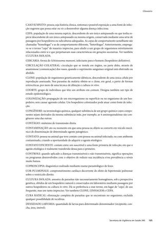 Glossário




CASO SUSPEITO: pessoa cuja história clínica, sintomas e possível exposição a uma fonte de infec-
ção sugerem que possa estar ou vir a desenvolver alguma doença infecciosa.
CEPA: população de uma mesma espécie, descendente de um único antepassado ou que tenha es-
pécie descendente de um único antepassado ou mesma origem, conservada mediante uma série de
passagens por hospedeiros ou subculturas adequadas. As cepas de comportamento semelhante são
chamadas “homólogas” e as de comportamento diferente, “heterólogas”. Anteriormente, emprega-
va-se o termo “cepa” de maneira imprecisa, para aludir a um grupo de organismos estreitamente
relacionados entre si e que perpetuavam suas características em gerações sucessivas. Ver também
CULTURA ISOLADA.
CERCÁRIA: forma do Schistossoma mansoni, infectante para o homem (hospedeiro definitivo).
CIRCULAÇÃO COLATERAL: circulação que se instala em órgãos, ou parte deles, através de
anastomose (comunicação) dos vasos, quando o suprimento sanguíneo original está obstruído ou
abolido.
CLONE: população de organismos geneticamente idênticos, descendente de uma única célula por
reprodução assexuada. Nos parasitas da malária obtém-se o clone, em geral, a partir de formas
eritrocíticas, por meio de uma técnica de diluição e cultura in vitro.
COORTE: grupo de indivíduos que têm um atributo em comum. Designa também um tipo de
estudo epidemiológico.
COLONIZAÇÃO: propagação de um microrganismo na superfície ou no organismo de um hos-
pedeiro, sem causar agressão celular. Um hospedeiro colonizador pode atuar como fonte de infec-
ção.
CONGÊNERE: na terminologia química, qualquer substância de um grupo químico cujos compo-
nentes sejam derivados da mesma substância-mãe, por exemplo, as 4-aminoquinaleínas são con-
gêneres uma das outras.
CONTÁGIO: sinônimo de transmissão direta.
CONTAMINAÇÃO: ato ou momento em que uma pessoa ou objeto se converte em veículo mecâ-
nico de disseminação de determinado agente patogênico.
CONTATO: pessoa ou animal que teve contato com pessoa ou animal infectado, ou com ambiente
contaminado, criando a oportunidade de adquirir o agente etiológico.
CONTATO EFICIENTE: contato entre um suscetível e uma fonte primária de infecção, em que o
agente etiológico é realmente transferido dessa para o primeiro.
CONTROLE: quando aplicado a doenças transmissíveis e não transmissíveis, significa operações
ou programas desenvolvidos com o objetivo de reduzir sua incidência e/ou prevalência a níveis
muito baixos.
COPROSCOPIA: diagnóstico realizado mediante exame parasitológico de fezes.
COR-PULMONALE: comprometimento cardíaco decorrente do efeito de hipertensão pulmonar
sobre o ventrículo direito.
CULTURA ISOLADA: amostra de parasitas não necessariamente homogêneos, sob a perspectiva
genética, obtidos de um hospedeiro natural e conservados em laboratório mediante passagens por
outros hospedeiros ou cultura in vitro. Dá-se preferência a esse termo, em lugar de “cepa”, de uso
frequente, mas um tanto impreciso. Ver também CLONE, LINHAGEM e CEPA.
CURA RADICAL: eliminação completa de parasitas que se encontram no organismo, excluída
qualquer possibilidade de recidivas.
DENSIDADE LARVÁRIA: quantidade de larvas para determinado denominador (recipiente, con-
cha, área, imóvel).



                                                                            Secretaria de Vigilância em Saúde / MS   105
 