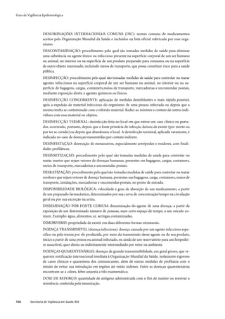 Guia de Vigilância Epidemiológica




                   DENOMINAÇÕES INTERNACIONAIS COMUNS (DIC): nomes comuns de medicamentos
                   aceitos pela Organização Mundial da Saúde e incluídos na lista oficial rubricada por esse orga-
                   nismo.
                   DESCONTAMINAÇÃO: procedimento pelo qual são tomadas medidas de saúde para eliminar
                   uma substância ou agente tóxico ou infeccioso presente na superfície corporal de um ser humano
                   ou animal, no interior ou na superfície de um produto preparado para consumo, ou na superfície
                   de outro objeto inanimado, incluindo meios de transporte, que possa constituir risco para a saúde
                   pública.
                   DESINFECÇÃO: procedimento pelo qual são tomadas medidas de saúde para controlar ou matar
                   agentes infecciosos na superfície corporal de um ser humano ou animal, no interior ou na su-
                   perfície de bagagens, cargas, containers,meios de transporte, mercadorias e encomendas postais,
                   mediante exposição direta a agentes químicos ou físicos.
                   DESINFECÇÃO CONCORRENTE: aplicação de medidas desinfetantes o mais rápido possível,
                   após a expulsão de material infeccioso do organismo de uma pessoa infectada ou depois que a
                   mesma tenha se contaminado com o referido material. Reduz ao mínimo o contato de outros indi-
                   víduos com esse material ou objetos.
                   DESINFECÇÃO TERMINAL: desinfecção feita no local em que esteve um caso clínico ou porta-
                   dor, ocorrendo, portanto, depois que a fonte primária de infecção deixou de existir (por morte ou
                   por ter se curado) ou depois que abandonou o local. A desinfecção terminal, aplicada raramente, é
                   indicada no caso de doenças transmitidas por contato indireto.
                   DESINFESTAÇÃO: destruição de metazoários, especialmente artrópodes e roedores, com finali-
                   dades profiláticas.
                   DESINSETIZAÇÃO: procedimento pelo qual são tomadas medidas de saúde para controlar ou
                   matar insetos que sejam vetores de doenças humanas, presentes em bagagens, cargas, containers,
                   meios de transporte, mercadorias e encomendas postais.
                   DESRATIZAÇÃO: procedimento pelo qual são tomadas medidas de saúde para controlar ou matar
                   roedores que sejam vetores de doença humana, presentes nas bagagens, carga, containers, meios de
                   transporte, instalações, mercadorias e encomendas postais, no ponto de entrada.
                   DISPONIBILIDADE BIOLÓGICA: velocidade e grau de absorção de um medicamento, a partir
                   de um preparado farmacêutico, determinados por sua curva de concentração/tempo na circulação
                   geral ou por sua excreção na urina.
                   DISSEMINAÇÃO POR FONTE COMUM: disseminação do agente de uma doença, a partir da
                   exposição de um determinado número de pessoas, num certo espaço de tempo, a um veículo co-
                   mum. Exemplo: água, alimentos, ar, seringas contaminadas.
                   DIMORFISMO: propriedade de existir em duas diferentes formas estruturais.
                   DOENÇA TRANSMISSÍVEL (doença infecciosa): doença causada por um agente infeccioso espe-
                   cífico ou pela toxina por ele produzida, por meio da transmissão desse agente ou de seu produto,
                   tóxico a partir de uma pessoa ou animal infectado, ou ainda de um reservatório para um hospedei-
                   ro suscetível, quer direta ou indiretamente intermediado por vetor ou ambiente.
                   DOENÇAS QUARENTENÁRIAS: doenças de grande transmissibilidade, em geral graves, que re-
                   querem notificação internacional imediata à Organização Mundial da Saúde, isolamento rigoroso
                   de casos clínicos e quarentena dos comunicantes, além de outras medidas de profilaxia com o
                   intuito de evitar sua introdução em regiões até então indenes. Entre as doenças quarentenárias
                   encontram-se a cólera, febre amarela e tifo exantemático.
                   DOSE DE REFORÇO: quantidade de antígeno administrada com o fim de manter ou reavivar a
                   resistência conferida pela imunização.



106       Secretaria de Vigilância em Saúde / MS
 