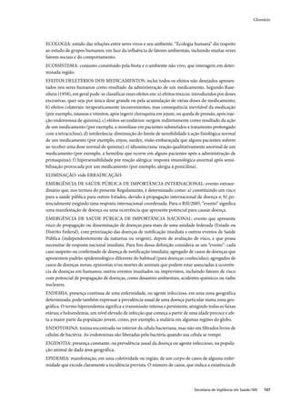 Glossário




ECOLOGIA: estudo das relações entre seres vivos e seu ambiente. “Ecologia humana” diz respeito
ao estudo de grupos humanos, em face da influência de fatores ambientais, incluindo muitas vezes
fatores sociais e do comportamento.
ECOSSISTEMA: conjunto constituído pela biota e o ambiente não vivo, que interagem em deter-
minada região.
EFEITOS DELETÉRIOS DOS MEDICAMENTOS: inclui todos os efeitos não desejados apresen-
tados nos seres humanos como resultado da administração de um medicamento. Segundo Rase-
nhein (1958), em geral pode-se classificar esses efeitos em: a) efeitos tóxicos: introduzidos por doses
excessivas, quer seja por única dose grande ou pela acumulação de várias doses do medicamento;
b) efeitos colaterais: terapeuticamente inconvenientes, mas consequência inevitável da medicação
(por exemplo, náuseas e vômitos, após ingerir cloroquina em jejum, ou queda de pressão, após inje-
ção endovenosa de quinina); c) efeitos secundários: surgem indiretamente como resultado da ação
de um medicamento (por exemplo, a monilíase em pacientes submetidos a tratamento prolongado
com a tetraciclina); d) intolerância: diminuição do limite de sensibilidade à ação fisiológica normal
de um medicamento (por exemplo, enjoo, surdez, visão embaraçada que alguns pacientes sofrem
ao receber uma dose normal de quinina); e) idiossincrasia: reação qualitativamente anormal de um
medicamento (por exemplo, a hemólise que ocorre em alguns pacientes após a administração de
primaquina); f) hipersensibilidade por reação alérgica: resposta imunológica anormal após sensi-
bilização provocada por um medicamento (por exemplo, alergia à penicilina).
ELIMINAÇÃO: vide ERRADICAÇÃO.
EMERGÊNCIA DE SAÚDE PÚBLICA DE IMPORTÂNCIA INTERNACIONAL: evento extraor-
dinário que, nos termos do presente Regulamento, é determinado como: a) constituindo um risco
para a saúde pública para outros Estados, devido à propagação internacional de doença e; b) po-
tencialmente exigindo uma resposta internacional coordenada. Para o RSI/2005, “evento” signiﬁca
uma manifestação de doença ou uma ocorrência que apresente potencial para causar doença.
EMERGÊNCIA DE SAÚDE PÚBLICA DE IMPORTÂNCIA NACIONAL: evento que apresente
risco de propagação ou disseminação de doenças para mais de uma unidade federada (Estado ou
Distrito Federal), com priorização das doenças de notiﬁcação imediata e outros eventos de Saúde
Pública (independentemente da natureza ou origem), depois de avaliação de risco, e que possa
necessitar de resposta nacional imediata. Para ﬁns dessa deﬁnição considera-se um “evento”: cada
caso suspeito ou conﬁrmado de doença de notiﬁcação imediata; agregado de casos de doenças que
apresentem padrão epidemiológico diferente do habitual (para doenças conhecidas); agregados de
casos de doenças novas; epizootias e/ou mortes de animais que podem estar associadas à ocorrên-
cia de doenças em humanos; outros eventos inusitados ou imprevistos, incluindo fatores de risco
com potencial de propagação de doenças, como desastres ambientais, acidentes químicos ou radio
nucleares.
ENDEMIA: presença contínua de uma enfermidade, ou agente infeccioso, em uma zona geográfica
determinada; pode também expressar a prevalência usual de uma doença particular numa zona geo-
gráfica. O termo hiperendemia significa a transmissão intensa e persistente, atingindo todas as faixas
etárias; e holoendemia, um nível elevado de infecção que começa a partir de uma idade precoce e afe-
ta a maior parte da população jovem, como, por exemplo, a malária em algumas regiões do globo.
ENDOTOXINA: toxina encontrada no interior da célula bacteriana, mas não em filtrados livres de
células de bactéria. As endotoxinas são liberadas pela bactéria quando sua célula se rompe.
ENZOOTIA: presença constante, ou prevalência usual da doença ou agente infeccioso, na popula-
ção animal de dada área geográfica.
EPIDEMIA: manifestação, em uma coletividade ou região, de um corpo de casos de alguma enfer-
midade que excede claramente a incidência prevista. O número de casos, que indica a existência de




                                                                                Secretaria de Vigilância em Saúde / MS   107
 