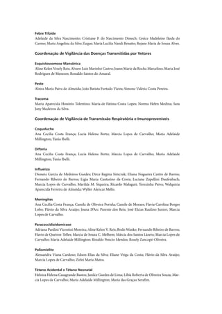 Febre Tifoide
Adelaide da Silva Nascimento; Cristiane P. do Nascimento Dimech; Greice Madeleine Ikeda do
Carmo; Maria Angelina da Silva Zuque; Maria Lucilia Nandi Benatto; Rejane Maria de Souza Alves.

Coordenação de Vigilância das Doenças Transmitidas por Vetores

Esquistossomose Mansônica
Aline Kelen Vesely Reis; Alvaro Luiz Marinho Castro; Jeann Marie da Rocha Marcelino; Maria José
Rodrigues de Menezes; Ronaldo Santos do Amaral.

Peste
Alzira Maria Paiva de Almeida; João Batista Furtado Vieira; Simone Valéria Costa Pereira.

Tracoma
Maria Aparecida Honório Tolentino; Maria de Fátima Costa Lopes; Norma Helen Medina; Sara
Jany Medeiros da Silva.

Coordenação de Vigilância de Transmissão Respiratória e Imunopreveníveis

Coqueluche
Ana Cecilia Costa França; Lucia Helena Berto; Marcia Lopes de Carvalho; Maria Adelaide
Millington; Tania Ibelli.

Difteria
Ana Cecilia Costa França; Lucia Helena Berto; Marcia Lopes de Carvalho; Maria Adelaide
Millington; Tania Ibelli.

Inﬂuenza
Dioneia Garcia de Medeiros Guedes; Dirce Regina Simczak; Eliana Nogueira Castro de Barros;
Fernando Ribeiro de Barros; Ligia Maria Cantarino da Costa; Luciane Zapellini Daufenbach;
Marcia Lopes de Carvalho; Marilda M. Siqueira; Ricardo Malaguti; Terezinha Paiva; Walquiria
Aparecida Ferreira de Almeida; Wyller Alencar Mello.

Meningites
Ana Cecília Costa França; Camila de Oliveira Portela; Camile de Moraes; Flavia Carolina Borges
Lobo; Flávio da Silva Araújo; Joana D’Arc Parente dos Reis; José Elcias Raulino Junior; Marcia
Lopes de Carvalho.

Paracoccidioidomicose
Adriana Pardini Vicentini Moreira; Aline Kelen V. Reis; Bodo Wanke; Fernando Ribeiro de Barros;
Flavio de Queiroz-Telles; Marcia de Souza C. Melhem; Márcia dos Santos Lázera; Marcia Lopes de
Carvalho; Maria Adelaide Millington; Rinaldo Poncio Mendes; Rosely Zancopé-Oliveira.

Poliomielite
Alessandra Viana Cardoso; Edson Elias da Silva; Eliane Veiga da Costa; Flávio da Silva Araújo;
Marcia Lopes de Carvalho; Zirlei Maria Matos.

Tétano Acidental e Tétano Neonatal
Heloiza Helena Casagrande Bastos; Janilce Guedes de Lima; Libia Roberta de Oliveira Souza; Mar-
cia Lopes de Carvalho; Maria Adelaide Millington; Maria das Graças Serafim.
 