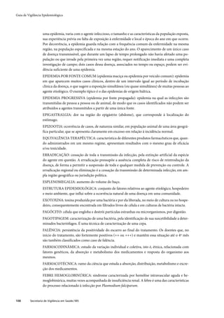 Guia de Vigilância Epidemiológica




                   uma epidemia, varia com o agente infeccioso, o tamanho e as características da população exposta,
                   sua experiência prévia ou falta de exposição à enfermidade e local e época do ano em que ocorre.
                   Por decorrência, a epidemia guarda relação com a frequência comum da enfermidade na mesma
                   região, na população especificada e na mesma estação do ano. O aparecimento de um único caso
                   de doença transmissível, que durante um lapso de tempo prolongado não havia afetado uma po-
                   pulação ou que invade pela primeira vez uma região, requer notificação imediata e uma completa
                   investigação de campo; dois casos dessa doença, associados no tempo ou espaço, podem ser evi-
                   dência suficiente de uma epidemia.
                   EPIDEMIA POR FONTE COMUM (epidemia maciça ou epidemia por veículo comum): epidemia
                   em que aparecem muitos casos clínicos, dentro de um intervalo igual ao período de incubação
                   clínica da doença, o que sugere a exposição simultânea (ou quase simultânea) de muitas pessoas ao
                   agente etiológico. O exemplo típico é o das epidemias de origem hídrica.
                   EPIDEMIA PROGRESSIVA (epidemia por fonte propagada): epidemia na qual as infecções são
                   transmitidas de pessoa a pessoa ou de animal, de modo que os casos identificados não podem ser
                   atribuídos a agentes transmitidos a partir de uma única fonte.
                   EPIGASTRALGIA: dor na região do epigástrio (abdome), que corresponde à localização do
                   estômago.
                   EPIZOOTIA: ocorrência de casos, de natureza similar, em população animal de uma área geográ-
                   fica particular, que se apresenta claramente em excesso em relação à incidência normal.
                   EQUIVALÊNCIA TERAPÊUTICA: característica de diferentes produtos farmacêuticos que, quan-
                   do administrados em um mesmo regime, apresentam resultados com o mesmo grau de eficácia
                   e/ou toxicidade.
                   ERRADICAÇÃO: cessação de toda a transmissão da infecção, pela extinção artificial da espécie
                   do agente em questão. A erradicação pressupõe a ausência completa de risco de reintrodução da
                   doença, de forma a permitir a suspensão de toda e qualquer medida de prevenção ou controle. A
                   erradicação regional ou eliminação é a cessação da transmissão de determinada infecção, em am-
                   pla região geográfica ou jurisdição política.
                   ESPLENOMEGALIA: aumento do volume do baço.
                   ESTRUTURA EPIDEMIOLÓGICA: conjunto de fatores relativos ao agente etiológico, hospedeiro
                   e meio ambiente, que influi sobre a ocorrência natural de uma doença em uma comunidade.
                   EXOTOXINA: toxina produzida por uma bactéria e por ela liberada, no meio de cultura ou no hospe-
                   deiro, consequentemente encontrada em filtrados livres de célula e em culturas de bactéria intacta.
                   FAGÓCITO: célula que engloba e destrói partículas estranhas ou microrganismos, por digestão.
                   FAGOTIPAGEM: caracterização de uma bactéria, pela identificação de sua suscetibilidade a deter-
                   minados bacteriófagos. É uma técnica de caracterização de uma cepa.
                   FALÊNCIA: persistência da positividade do escarro ao final do tratamento. Os doentes que, no
                   início do tratamento, são fortemente positivos (++ ou +++) e mantêm essa situação até o 4º mês
                   são também classificados como caso de falência.
                   FARMACODINÂMICA: estudo da variação individual e coletiva, isto é, étnica, relacionada com
                   fatores genéticos, da absorção e metabolismo dos medicamentos e resposta do organismo aos
                   mesmos.
                   FARMACOTÉCNICA: ramo da ciência que estuda a absorção, distribuição, metabolismo e excre-
                   ção dos medicamentos.
                   FEBRE HEMOGLOBINÚRICA: síndrome caracterizada por hemólise intravascular aguda e he-
                   moglobinúrica, muitas vezes acompanhada de insuficiência renal. A febre é uma das características
                   do processo relacionado à infecção por Plasmodium falciparum.



108       Secretaria de Vigilância em Saúde / MS
 