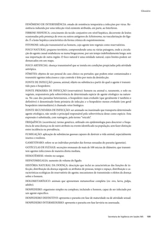 Glossário




FENÔMENO DE INTERFERÊNCIA: estado de resistência temporária a infecções por vírus. Re-
sistência induzida por uma infecção viral existente atribuída, em parte, ao Interferon.
FIBROSE HEPÁTICA: crescimento do tecido conjuntivo em nível hepático, decorrente de lesões
ocasionadas pela presença de ovos ou outros antígenos do Schistosoma, na vascularização do fíga-
do. É a lesão hepática característica da forma crônica de esquistossomose.
FITONOSE: infecção transmissível ao homem, cujo agente tem vegetais como reservatórios.
FOCO NATURAL: pequeno território, compreendendo uma ou várias paisagens, onde a circula-
ção do agente causal estabeleceu-se numa biogecenose, por um tempo indefinidamente longo, sem
sua importação de outra região. O foco natural é uma entidade natural, cujos limites podem ser
demarcados em um mapa.
FOCO ARTIFICIAL: doença transmissível que se instala em condições propiciadas pela atividade
antrópica.
FÔMITES: objetos de uso pessoal do caso clínico ou portador, que podem estar contaminados e
transmitir agentes infecciosos e cujo controle é feito por meio da desinfecção.
FONTE DE INFECÇÃO: pessoa, animal, objeto ou substância a partir do qual o agente é transmi-
tido para o hospedeiro.
FONTE PRIMÁRIA DE INFECÇÃO (reservatório): homem ou animal e, raramente, o solo ou
vegetais, responsáveis pela sobrevivência de determinada espécie de agente etiológico na nature-
za. No caso dos parasitas heteroxenos, o hospedeiro mais evoluído (que geralmente é também o
definitivo) é denominado fonte primária de infecção; e o hospedeiro menos evoluído (em geral
hospedeiro intermediário) é chamado vetor biológico.
FONTE SECUNDÁRIA DE INFECÇÃO: ser animado ou inanimado que transporta determinado
agente etiológico, não sendo o principal responsável pela sobrevivência desse como espécie. Esta
expressão é substituída, com vantagem, pelo termo “veículo”.
FREQuÊNCIA (ocorrência): termo genérico, utilizado em epidemiologia para descrever a frequ-
ência de uma doença ou de outro atributo ou evento identificado na população, sem fazer distinção
entre incidência ou prevalência.
FUMIGAÇÃO: aplicação de substâncias gasosas capazes de destruir a vida animal, especialmente
insetos e roedores.
GAMETÓFARO: refere-se ao indivíduo portador das formas sexuadas do parasita (gametas).
GOTÍCULAS DE FLÜGGE: secreções oronasais de mais de 100 micras de diâmetro, que transmi-
tem agentes infecciosos de maneira direta mediata.
HEMATÊMESE: vômito no sangue.
HEPATOMEGALIA: aumento de volume do fígado.
HISTÓRIA NATURAL DA DOENÇA: descrição que inclui as características das funções de in-
fecção, distribuição da doença segundo os atributos de pessoas, tempo e espaço, distribuição e ca-
racterísticas ecológicas do reservatório do agente; mecanismos de transmissão e efeitos da doença
sobre o homem.
HOLOMETABÓLICO: animais que apresentam metamorfose completa (ex: ovo, larva, pulpa,
adulto).
HOSPEDEIRO: organismo simples ou complexo, incluindo o homem, capaz de ser infectado por
um agente específico.
HOSPEDEIRO DEFINITIVO: apresenta o parasita em fase de maturidade ou de atividade sexual.
HOSPEDEIRO INTERMEDIÁRIO: apresenta o parasita em fase larvária ou assexuada.




                                                                            Secretaria de Vigilância em Saúde / MS   109
 