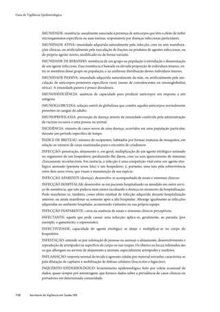 Guia de Vigilância Epidemiológica




                   IMUNIDADE: resistência, usualmente associada à presença de anticorpos que têm o efeito de inibir
                   microrganismos específicos ou suas toxinas, responsáveis por doenças infecciosas particulares.
                   IMUNIDADE ATIVA: imunidade adquirida naturalmente pela infecção, com ou sem manifesta-
                   ções clínicas, ou artificialmente pela inoculação de frações ou produtos de agentes infecciosos, ou
                   do próprio agente morto, modificado ou de forma variante.
                   IMUNIDADE DE REBANHO: resistência de um grupo ou população à introdução e disseminação
                   de um agente infeccioso. Essa resistência é baseada na elevada proporção de indivíduos imunes, en-
                   tre os membros desse grupo ou população, e na uniforme distribuição desses indivíduos imunes.
                   IMUNIDADE PASSIVA: imunidade adquirida naturalmente da mãe, ou artificialmente pela ino-
                   culação de anticorpos protetores específicos (soro imune de convalescentes ou imunoglobulina
                   sérica). A imunidade passiva é pouco duradoura.
                   IMUNODEFICIÊNCIA: ausência de capacidade para produzir anticorpos em resposta a um
                   antígeno.
                   IMUNOGLOBULINA: solução estéril de globulinas que contêm aqueles anticorpos normalmente
                   presentes no sangue do adulto.
                   IMUNOPROFILAXIA: prevenção da doença através da imunidade conferida pela administração
                   de vacinas ou soros a uma pessoa ou animal.
                   INCIDÊNCIA: número de casos novos de uma doença, ocorridos em uma população particular,
                   durante um período específico de tempo.
                   ÍNDICE DE BRETEAU: número de recipientes, habitados por formas imaturas de mosquitos, em
                   relação ao número de casas examinadas para o encontro de criadouros.
                   INFECÇÃO: penetração, alojamento e, em geral, multiplicação de um agente etiológico animado
                   no organismo de um hospedeiro, produzindo-lhe danos, com ou sem aparecimento de sintomas
                   clinicamente reconhecíveis. Em essência, a infecção é uma competição vital entre um agente etio-
                   lógico animado (parasita sensu latu) e um hospedeiro; é, portanto, uma luta pela sobrevivência
                   entre dois seres vivos, que visam a manutenção de sua espécie.
                   INFECÇÃO APARENTE (doença): desenvolve-se acompanhada de sinais e sintomas clínicos.
                   INFECÇÃO HOSPITALAR: desenvolve-se em paciente hospitalizado ou atendido em outro servi-
                   ço de assistência, que não padecia nem estava incubando a doença no momento da hospitalização.
                   Pode manifestar-se, também, como efeito residual de infecção adquirida durante hospitalização
                   anterior, ou ainda manifestar-se somente após a alta hospitalar. Abrange igualmente as infecções
                   adquiridas no ambiente hospitalar, acometendo visitantes ou sua própria equipe.
                   INFECÇÃO INAPARENTE: cursa na ausência de sinais e sintomas clínicos perceptíveis.
                   INFECTANTE: aquele que pode causar uma infecção; aplica-se, geralmente, ao parasita (por
                   exemplo, o gametócito, o esporozoíto).
                   INFECTIVIDADE: capacidade do agente etiológico se alojar e multiplicar-se no corpo do
                   hospedeiro.
                   INFESTAÇÃO: entende-se por infestação de pessoas ou animais o alojamento, desenvolvimento e
                   reprodução de artrópodes na superfície do corpo ou nas roupas. Os objetos ou locais infestados são
                   os que albergam ou servem de alojamento a animais, especialmente artrópodes e roedores.
                   INFLAMAÇÃO: resposta normal do tecido à agressão celular por material estranho; caracteriza-se
                   pela dilatação de capilares e mobilização de defesas celulares (leucócitos e fagócitos).
                   INQUÉRITO EPIDEMIOLÓGICO: levantamento epidemiológico feito por coleta ocasional de
                   dados, quase sempre por amostragem, que fornece dados sobre a prevalência de casos clínicos ou
                   portadores em determinada comunidade.



110       Secretaria de Vigilância em Saúde / MS
 
