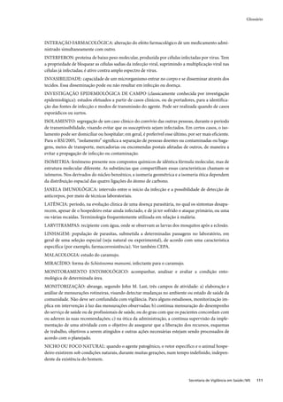 Glossário




INTERAÇÃO FARMACOLÓGICA: alteração do efeito farmacológico de um medicamento admi-
nistrado simultaneamente com outro.
INTERFERON: proteína de baixo peso molecular, produzida por células infectadas por vírus. Tem
a propriedade de bloquear as células sadias da infecção viral, suprimindo a multiplicação viral nas
células já infectadas; é ativo contra amplo espectro de vírus.
INVASIBILIDADE: capacidade de um microrganismo entrar no corpo e se disseminar através dos
tecidos. Essa disseminação pode ou não resultar em infecção ou doença.
INVESTIGAÇÃO EPIDEMIOLÓGICA DE CAMPO (classicamente conhecida por investigação
epidemiológica): estudos efetuados a partir de casos clínicos, ou de portadores, para a identifica-
ção das fontes de infecção e modos de transmissão do agente. Pode ser realizada quando de casos
esporádicos ou surtos.
ISOLAMENTO: segregação de um caso clínico do convívio das outras pessoas, durante o período
de transmissibilidade, visando evitar que os susceptíveis sejam infectados. Em certos casos, o iso-
lamento pode ser domiciliar ou hospitalar; em geral, é preferível esse último, por ser mais eficiente.
Para o RSI/2005, “isolamento” signiﬁca a separação de pessoas doentes ou contaminadas ou baga-
gens, meios de transporte, mercadorias ou encomendas postais afetadas de outros, de maneira a
evitar a propagação de infecção ou contaminação.
ISOMETRIA: fenômeno presente nos compostos químicos de idêntica fórmula molecular, mas de
estrutura molecular diferente. As substâncias que compartilham essas características chamam-se
isômeros. Nos derivados do núcleo benzênico, a isomeria geométrica e a isomeria ótica dependem
da distribuição espacial das quatro ligações do átomo de carbono.
JANELA IMUNOLÓGICA: intervalo entre o início da infecção e a possibilidade de detecção de
anticorpos, por meio de técnicas laboratoriais.
LATÊNCIA: período, na evolução clínica de uma doença parasitária, no qual os sintomas desapa-
recem, apesar de o hospedeiro estar ainda infectado, e de já ter sofrido o ataque primário, ou uma
ou várias recaídas. Terminologia frequentemente utilizada em relação à malária.
LARVITRAMPAS: recipiente com água, onde se observam as larvas dos mosquitos após a eclosão.
LINHAGEM: população de parasitas, submetida a determinadas passagens no laboratório, em
geral de uma seleção especial (seja natural ou experimental), de acordo com uma característica
específica (por exemplo, farmacorresistência). Ver também CEPA.
MALACOLOGIA: estudo do caramujo.
MIRACÍDIO: forma do Schistosoma mansoni, infectante para o caramujo.
MONITORAMENTO ENTOMOLÓGICO: acompanhar, analisar e avaliar a condição ento-
mológica de determinada área.
MONITORIZAÇÃO: abrange, segundo John M. Last, três campos de atividade: a) elaboração e
análise de mensurações rotineiras, visando detectar mudanças no ambiente ou estado de saúde da
comunidade. Não deve ser confundida com vigilância. Para alguns estudiosos, monitorização im-
plica em intervenção à luz das mensurações observadas; b) contínua mensuração do desempenho
do serviço de saúde ou de profissionais de saúde, ou do grau com que os pacientes concordam com
ou aderem às suas recomendações; c) na ótica da administração, a contínua supervisão da imple-
mentação de uma atividade com o objetivo de assegurar que a liberação dos recursos, esquemas
de trabalho, objetivos a serem atingidos e outras ações necessárias estejam sendo processados de
acordo com o planejado.
NICHO OU FOCO NATURAL: quando o agente patogênico, o vetor específico e o animal hospe-
deiro existirem sob condições naturais, durante muitas gerações, num tempo indefinido, indepen-
dente da existência do homem.



                                                                               Secretaria de Vigilância em Saúde / MS   111
 