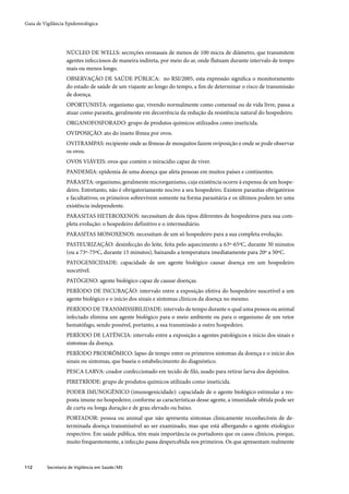 Guia de Vigilância Epidemiológica




                   NÚCLEO DE WELLS: secreções oronasais de menos de 100 micra de diâmetro, que transmitem
                   agentes infecciosos de maneira indireta, por meio do ar, onde flutuam durante intervalo de tempo
                   mais ou menos longo.
                   OBSERVAÇÃO DE SAÚDE PÚBLICA: no RSI/2005, esta expressão signiﬁca o monitoramento
                   do estado de saúde de um viajante ao longo do tempo, a ﬁm de determinar o risco de transmissão
                   de doença.
                   OPORTUNISTA: organismo que, vivendo normalmente como comensal ou de vida livre, passa a
                   atuar como parasita, geralmente em decorrência da redução da resistência natural do hospedeiro.
                   ORGANOFOSFORADO: grupo de produtos químicos utilizados como inseticida.
                   OVIPOSIÇÃO: ato do inseto fêmea por ovos.
                   OVITRAMPAS: recipiente onde as fêmeas de mosquitos fazem oviposição e onde se pode observar
                   os ovos.
                   OVOS VIÁVEIS: ovos que contém o miracídio capaz de viver.
                   PANDEMIA: epidemia de uma doença que afeta pessoas em muitos países e continentes.
                   PARASITA: organismo, geralmente microrganismo, cuja existência ocorre à expensa de um hospe-
                   deiro. Entretanto, não é obrigatoriamente nocivo a seu hospedeiro. Existem parasitas obrigatórios
                   e facultativos; os primeiros sobrevivem somente na forma parasitária e os últimos podem ter uma
                   existência independente.
                   PARASITAS HETEROXENOS: necessitam de dois tipos diferentes de hospedeiros para sua com-
                   pleta evolução: o hospedeiro definitivo e o intermediário.
                   PARASITAS MONOXENOS: necessitam de um só hospedeiro para a sua completa evolução.
                   PASTEURIZAÇÃO: desinfecção do leite, feita pelo aquecimento a 63º-65ºC, durante 30 minutos
                   (ou a 73º-75ºC, durante 15 minutos), baixando a temperatura imediatamente para 20º a 50ºC.
                   PATOGENICIDADE: capacidade de um agente biológico causar doença em um hospedeiro
                   suscetível.
                   PATÓGENO: agente biológico capaz de causar doenças.
                   PERÍODO DE INCUBAÇÃO: intervalo entre a exposição efetiva do hospedeiro suscetível a um
                   agente biológico e o início dos sinais e sintomas clínicos da doença no mesmo.
                   PERÍODO DE TRANSMISSIBILIDADE: intervalo de tempo durante o qual uma pessoa ou animal
                   infectado elimina um agente biológico para o meio ambiente ou para o organismo de um vetor
                   hematófago, sendo possível, portanto, a sua transmissão a outro hospedeiro.
                   PERÍODO DE LATÊNCIA: intervalo entre a exposição a agentes patológicos e início dos sinais e
                   sintomas da doença.
                   PERÍODO PRODRÔMICO: lapso de tempo entre os primeiros sintomas da doença e o início dos
                   sinais ou sintomas, que baseia o estabelecimento do diagnóstico.
                   PESCA LARVA: coador confeccionado em tecido de filó, usado para retirar larva dos depósitos.
                   PIRETRÍODE: grupo de produtos químicos utilizado como inseticida.
                   PODER IMUNOGÊNICO (imunogenicidade): capacidade de o agente biológico estimular a res-
                   posta imune no hospedeiro; conforme as características desse agente, a imunidade obtida pode ser
                   de curta ou longa duração e de grau elevado ou baixo.
                   PORTADOR: pessoa ou animal que não apresenta sintomas clinicamente reconhecíveis de de-
                   terminada doença transmissível ao ser examinado, mas que está albergando o agente etiológico
                   respectivo. Em saúde pública, têm mais importância os portadores que os casos clínicos, porque,
                   muito frequentemente, a infecção passa despercebida nos primeiros. Os que apresentam realmente



112       Secretaria de Vigilância em Saúde / MS
 