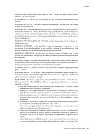 Glossário




importância são os portadores eficientes, assim, na prática, o termo “portador” quase sempre se
refere aos portadores eficientes.
PORTADOR ATIVO: portador que teve sintomas, mas que, em determinado momento, não os
apresenta.
PORTADOR ATIVO CONVALESCENTE: portador durante e após a convalescença. Tipo comum
na febre tifóide e na difteria.
PORTADOR ATIVO CRÔNICO: pessoa ou animal que continua a albergar o agente etiológico,
muito tempo após ter tido a doença. O momento em que o portador ativo convalescente passa a
crônico é estabelecido arbitrariamente para cada doença. No caso da febre tifóide, por exemplo, o
portador é considerado como ativo crônico quando alberga a Salmonella typhi por mais de um ano
após ter estado doente.
PORTADOR ATIVO INCUBADO OU PRECOCE: portador durante o período de incubação clí-
nica de uma doença.
PORTADOR EFICIENTE: portador que elimina o agente etiológico para o meio exterior ou para
o organismo de um vetor hematófago, ou que possibilita a infecção de novos hospedeiros. Essa
eliminação pode ser feita de maneira contínua ou de modo intermitente.
PORTADOR INEFICIENTE: portador que não elimina o agente etiológico para o meio
exterior, não representando, portanto, perigo para a comunidade no sentido de disseminar esse
microrganismo.
PORTADOR PASSIVO (portador aparentemente são): portador que nunca apresentou sintomas
de determinada doença transmissível, não os está apresentando e não os apresentará no futuro; so-
mente pode ser descoberto por meio de exames laboratoriais adequados.
PORTADOR PASSIVO CRÔNICO: portador passivo que alberga um agente etiológico por longo
período de tempo.
PORTADOR PASSIVO TEMPORÁRIO: portador passivo que alberga um agente etiológico du-
rante pouco tempo; a distinção entre o portador passivo crônico e o temporário é estabelecida
arbitrariamente para cada agente etiológico.
POSTULADOS DE EVANS: a expansão do conhecimento biomédico levou à revisão dos pos-
tulados de Koch. Em 1976, Alfred Evans elaborou os seguintes postulados, com base naqueles
idealizados por Koch:
     • A prevalência da doença deve ser signiﬁcativamente mais alta entre os expostos à causa
        suspeita do que entre os controles não expostos.
     • A exposição à causa suspeita deve ser mais frequente entre os atingidos pela doença do que o
        grupo de controle que não a apresenta, mantendo-se constantes os demais fatores de risco.
     • A incidência da doença deve ser signiﬁcantemente mais elevada entre os expostos à causa
        suspeita do que entre aqueles não expostos. Tal fato deve ser demonstrado em estudos
        prospectivos.
     • A exposição ao agente causal suspeito deve ser seguida de doença, enquanto a distribuição
        do período de incubação deve apresentar uma curva normal.
     • Um espectro da resposta do hospedeiro deve seguir a exposição ao provável agente, num
        gradiente biológico que vai do benigno ao grave.
     • Uma resposta mensurável do hospedeiro, até então inexistente, tem alta probabilidade de
        aparecer após a exposição ao provável agente, ou aumentar em magnitude se presente an-
        teriormente. Esse padrão de resposta deve ocorrer infrequentemente em pessoas pouco
        expostas.
     • A reprodução experimental da doença deve ocorrer mais frequentemente em animais ou
        no homem, adequadamente expostos à provável causa do que naqueles não expostos. Essa



                                                                             Secretaria de Vigilância em Saúde / MS   113
 