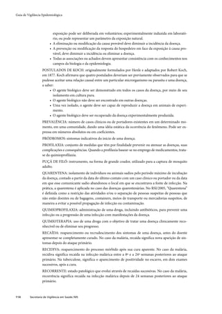 Guia de Vigilância Epidemiológica




                           exposição pode ser deliberada em voluntários; experimentalmente induzida em laborató-
                           rio, ou pode representar um parâmetro da exposição natural.
                         • A eliminação ou modiﬁcação da causa provável deve diminuir a incidência da doença.
                         • A prevenção ou modiﬁcação da resposta do hospedeiro em face da exposição à causa pro-
                           vável, deve diminuir a incidência ou eliminar a doença.
                         • Todas as associações ou achados devem apresentar consistência com os conhecimentos nos
                           campos da biologia e da epidemiologia.
                   POSTULADOS DE KOCH: originalmente formulados por Henle e adaptados por Robert Koch,
                   em 1877. Koch afirmava que quatro postulados deveriam ser previamente observados para que se
                   pudesse aceitar uma relação causal entre um particular microrganismo ou parasita e uma doença,
                   a saber:
                        • O agente biológico deve ser demonstrado em todos os casos da doença, por meio de seu
                          isolamento em cultura pura.
                        • O agente biológico não deve ser encontrado em outras doenças.
                        • Uma vez isolado, o agente deve ser capaz de reproduzir a doença em animais de experi-
                          mento.
                        • O agente biológico deve ser recuperado da doença experimentalmente produzida.
                   PREVALÊNCIA: número de casos clínicos ou de portadores existentes em um determinado mo-
                   mento, em uma comunidade, dando uma idéia estática da ocorrência do fenômeno. Pode ser ex-
                   pressa em números absolutos ou em coeficientes.
                   PRÓDROMOS: sintomas indicativos do início de uma doença.
                   PROFILAXIA: conjunto de medidas que têm por finalidade prevenir ou atenuar as doenças, suas
                   complicações e consequências. Quando a profilaxia basear-se no emprego de medicamentos, trata-
                   se da quimioprofilaxia.
                   PUÇÁ DE FILÓ: instrumento, na forma de grande coador, utilizado para a captura de mosquito
                   adulto.
                   QUARENTENA: isolamento de indivíduos ou animais sadios pelo período máximo de incubação
                   da doença, contado a partir da data do último contato com um caso clínico ou portador ou da data
                   em que esse comunicante sadio abandonou o local em que se encontrava a fonte de infecção. Na
                   prática, a quarentena é aplicada no caso das doenças quarentenárias. No RSI/2005, “Quarentena”
                   é deﬁnida como a restrição das atividades e/ou o separação de pessoas suspeitas de pessoas que
                   não estão doentes ou de bagagens, containers, meios de transporte ou mercadorias suspeitos, de
                   maneira a evitar a possível propagação de infecção ou contaminação.
                   QUIMIOPROFILAXIA: administração de uma droga, incluindo antibióticos, para prevenir uma
                   infecção ou a progressão de uma infecção com manifestações da doença.
                   QUIMIOTERAPIA: uso de uma droga com o objetivo de tratar uma doença clinicamente reco-
                   nhecível ou de eliminar seu progresso.
                   RECAÍDA: reaparecimento ou recrudescimento dos sintomas de uma doença, antes do doente
                   apresentar-se completamente curado. No caso da malária, recaída significa nova aparição de sin-
                   tomas depois do ataque primário.
                   RECIDIVA: reaparecimento do processo mórbido após sua cura aparente. No caso da malária,
                   recidiva significa recaída na infecção malárica entre a 8ª e a 24ª semanas posteriores ao ataque
                   primário. Na tuberculose, significa o aparecimento de positividade no escarro, em dois exames
                   sucessivos, após a cura.
                   RECORRENTE: estado patológico que evolui através de recaídas sucessivas. No caso da malária,
                   recorrência significa recaída na infecção malárica depois de 24 semanas posteriores ao ataque
                   primário.



114       Secretaria de Vigilância em Saúde / MS
 