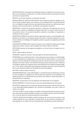 Glossário




RECRUDESCÊNCIA: exacerbação das manifestações clínicas ou anatômicas de um processo mór-
bido. No caso da malária, recrudescência é a recaída na infecção malárica nas primeiras 8 semanas
posteriores ao ataque primário.
REPASTO: ato do inseto alimentar-se diretamente do animal.
RESERVATÓRIO DE AGENTES INFECCIOSOS (fonte primária de infecção): qualquer ser hu-
mano, animal, artrópode, planta, solo, matéria ou uma combinação deles, no qual normalmente
vive e se multiplica um agente infeccioso, que depende desse meio para sua sobrevivência, repro-
duzindo-se de modo tal que pode ser transmitido a um hospedeiro susceptível.
RESISTÊNCIA: conjunto de mecanismos específicos e inespecíficos do organismo que serve de
defesa contra a invasão ou multiplicação de agentes infecciosos ou contra os efeitos nocivos de
seus produtos tóxicos. Os mecanismos específicos constituem a imunidade; os inespecíficos, a
resistência inerente ou natural.
RESISTÊNCIA INERENTE (resistência natural): capacidade de resistir a uma enfermidade, inde-
pendente de anticorpos ou da resposta específica dos tecidos. Geralmente, depende das caracte-
rísticas anatômicas ou fisiológicas do hospedeiro, podendo ser genética ou adquirida, permanente
ou temporária.
SANEAMENTO DOMICILIAR: conjunto de ações que visa à melhoria do abastecimento d’água,
esgotamento sanitário, manejo e destino adequado dos resíduos sólidos no domicílio.
SEPTICEMIA: presença de microrganismo patogênico, ou de suas toxinas, no sangue ou em ou-
tros tecidos.
SINAL: evidência objetiva de doença.
SÍNDROME: conjunto de sintomas e sinais que tipificam uma determinada doença.
SINERGISMO: ação combinada de dois ou mais medicamentos que produzem um efeito biológi-
co, cujo resultado pode ser simplesmente a soma dos efeitos de cada composto ou um efeito total
superior a essa soma. Quando um medicamento aumenta a ação de outro, diz-se que existe poten-
cialização. Esse termo é muitas vezes utilizado de forma pouco precisa para descrever o fenômeno
de sinergismo, quando dois compostos atuam sobre diferentes locais receptores do agente patogê-
nico. O caso oposto é representado pelo antagonismo, fenômeno pelo qual as ações conjuntas de
dois ou mais compostos resultam em diminuição do efeito farmacológico.
SINTOMA: evidência subjetiva de doença.
SOROEPIDEMIOLOGIA: estudo epidemiológico ou atividade baseada na identificação, com base
em testes sorológicos, de mudanças nos níveis de anticorpos específicos de uma população. Esse
método permite não só a identificação de casos clínicos mas também os estados de portador e as
infecções latentes ou subclínicas.
SOROTIPO: caracterização de um microrganismo pela identificação de seus antígenos.
SURTO EPIDÊMICO: ocorrência de dois ou mais casos epidemiologicamente relacionados.
SUSCETÍVEL: qualquer pessoa ou animal que supostamente não possui resistência suficiente con-
tra um determinado agente patogênico, que o proteja da enfermidade, caso venha a entrar em
contato com o agente.
TAXA DE ATAQUE: taxa de incidência acumulada, usada frequentemente para grupos particu-
lares, observados por períodos limitados de tempo e em condições especiais, como em uma epide-
mia. As taxas de ataque são usualmente expressas em porcentagem.
TAXA DE ATAQUE SECUNDÁRIO: medida de frequência de casos novos de uma doença, entre
contatos próximos de casos conhecidos, ocorrendo dentro de um período de incubação aceito,
após exposição ao caso índice. Essa taxa é frequentemente calculada para contatos domiciliares.



                                                                           Secretaria de Vigilância em Saúde / MS   115
 