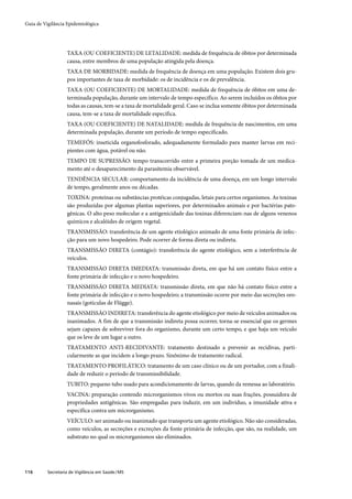 Guia de Vigilância Epidemiológica




                   TAXA (OU COEFICIENTE) DE LETALIDADE: medida de frequência de óbitos por determinada
                   causa, entre membros de uma população atingida pela doença.
                   TAXA DE MORBIDADE: medida de frequência de doença em uma população. Existem dois gru-
                   pos importantes de taxa de morbidade: os de incidência e os de prevalência.
                   TAXA (OU COEFICIENTE) DE MORTALIDADE: medida de frequência de óbitos em uma de-
                   terminada população, durante um intervalo de tempo específico. Ao serem incluídos os óbitos por
                   todas as causas, tem-se a taxa de mortalidade geral. Caso se inclua somente óbitos por determinada
                   causa, tem-se a taxa de mortalidade específica.
                   TAXA (OU COEFICIENTE) DE NATALIDADE: medida de frequência de nascimentos, em uma
                   determinada população, durante um período de tempo especificado.
                   TEMEFÓS: inseticida organofosforado, adequadamente formulado para manter larvas em reci-
                   pientes com água, potável ou não.
                   TEMPO DE SUPRESSÃO: tempo transcorrido entre a primeira porção tomada de um medica-
                   mento até o desaparecimento da parasitemia observável.
                   TENDÊNCIA SECULAR: comportamento da incidência de uma doença, em um longo intervalo
                   de tempo, geralmente anos ou décadas.
                   TOXINA: proteínas ou substâncias protéicas conjugadas, letais para certos organismos. As toxinas
                   são produzidas por algumas plantas superiores, por determinados animais e por bactérias pato-
                   gênicas. O alto peso molecular e a antigenicidade das toxinas diferenciam-nas de alguns venenos
                   químicos e alcalóides de origem vegetal.
                   TRANSMISSÃO: transferência de um agente etiológico animado de uma fonte primária de infec-
                   ção para um novo hospedeiro. Pode ocorrer de forma direta ou indireta.
                   TRANSMISSÃO DIRETA (contágio): transferência do agente etiológico, sem a interferência de
                   veículos.
                   TRANSMISSÃO DIRETA IMEDIATA: transmissão direta, em que há um contato físico entre a
                   fonte primária de infecção e o novo hospedeiro.
                   TRANSMISSÃO DIRETA MEDIATA: transmissão direta, em que não há contato físico entre a
                   fonte primária de infecção e o novo hospedeiro; a transmissão ocorre por meio das secreções oro-
                   nasais (gotículas de Flügge).
                   TRANSMISSÃO INDIRETA: transferência do agente etiológico por meio de veículos animados ou
                   inanimados. A fim de que a transmissão indireta possa ocorrer, torna-se essencial que os germes
                   sejam capazes de sobreviver fora do organismo, durante um certo tempo, e que haja um veículo
                   que os leve de um lugar a outro.
                   TRATAMENTO ANTI-RECIDIVANTE: tratamento destinado a prevenir as recidivas, parti-
                   cularmente as que incidem a longo prazo. Sinônimo de tratamento radical.
                   TRATAMENTO PROFILÁTICO: tratamento de um caso clínico ou de um portador, com a finali-
                   dade de reduzir o período de transmissibilidade.
                   TUBITO: pequeno tubo usado para acondicionamento de larvas, quando da remessa ao laboratório.
                   VACINA: preparação contendo microrganismos vivos ou mortos ou suas frações, possuidora de
                   propriedades antigênicas. São empregadas para induzir, em um indivíduo, a imunidade ativa e
                   específica contra um microrganismo.
                   VEÍCULO: ser animado ou inanimado que transporta um agente etiológico. Não são consideradas,
                   como veículos, as secreções e excreções da fonte primária de infecção, que são, na realidade, um
                   substrato no qual os microrganismos são eliminados.




116       Secretaria de Vigilância em Saúde / MS
 