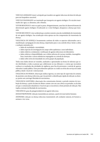 VEÍCULO ANIMADO (vetor): artrópode que transfere um agente infeccioso da fonte de infecção
para um hospedeiro suscetível.
VEÍCULO INANIMADO: ser inanimado que transporta um agente etiológico. Os veículos inani-
mados são: água, ar, alimentos, solo e fômites.
VETOR BIOLÓGICO: vetor no qual se passa, obrigatoriamente, uma fase do desenvolvimento de
determinado agente etiológico. Erradicando-se o vetor biológico, desaparece a doença que trans-
mite.
VETOR MECÂNICO: vetor acidental que constitui somente uma das modalidades da transmissão
de um agente etiológico. Sua erradicação retira apenas um dos componentes da transmissão da
doença.
VIGILÂNCIA DE DOENÇA: levantamento contínuo de todos os aspectos relacionados com a
manifestação e propagação de uma doença, importantes para o seu controle eficaz. Inclui a coleta
e avaliação sistemática de :
     • dados de morbidade e mortalidade;
     • dados especiais de investigações de campo sobre epidemias e casos individuais;
     • dados relativos a isolamento e notiﬁcação de agentes infecciosos em laboratório;
     • dados relativos à disponibilidade, uso e efeitos adversos de vacinas, toxóides, imunoglobu-
        linas, inseticidas e outras substâncias empregadas no controle de doenças;
     • dados sobre níveis de imunidade em certos grupos da população.
Todos esses dados devem ser reunidos, analisados e apresentados na forma de informes que se-
rão distribuídos a todas as pessoas que colaboraram na sua obtenção e a outras que necessitem
conhecer os resultados das atividades da vigilância, para fins de prevenção e controle de agravos
relevantes à saúde pública. Esses procedimentos aplicam-se a todos os níveis dos serviços de saúde
pública, desde o local até o internacional.
VIGILÂNCIA DE PESSOA: observação médica rigorosa, ou outro tipo de supervisão de contatos
de pacientes com doença infecciosa, que visa permitir a identificação rápida da infecção ou doen-
ça, porém sem restringir liberdade de movimentos.
VIGILÂNCIA SANITÁRIA: observação dos comunicantes durante o período máximo de incu-
bação da doença, a partir da data do último contato com um caso clínico ou portador, ou da data
em que o comunicante abandonou o local em que se encontrava a fonte primária de infecção. Não
implica restrição da liberdade de movimentos.
VIRULÊNCIA: grau de patogenicidade de um agente infeccioso.
ZOOANTROPONOSE: infecção transmitida aos animais, a partir de reservatório humano.
ZOONOSES: infecção ou doença infecciosa transmissível, sob condições naturais, de homens a
animais e vice-versa.




                                                                            Secretaria de Vigilância em Saúde / MS   117
 