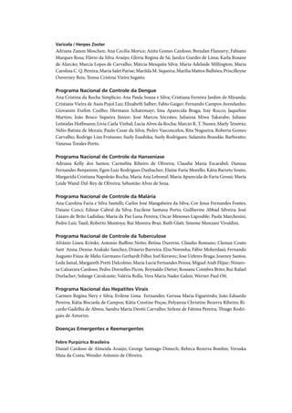 Varicela / Herpes Zoster
Adriana Zanon Moschen; Ana Cecília Morice; Anita Gomes Cardoso; Brendan Flannery; Fabiano
Marques Rosa; Flávio da Silva Araújo; Glória Regina de Sá; Janilce Guedes de Lima; Karla Rosane
de Alarcão; Marcia Lopes de Carvalho; Márcia Mesquita Silva; Maria Adelaide Millington; Maria
Carolina C. Q. Pereira; Maria Salet Parise; Marilda M. Siqueira; Marilia Mattos Bulhões; Priscilleyne
Ouverney Reis; Teresa Cristina Vieira Segatto.

Programa Nacional de Controle da Dengue
Ana Cristina da Rocha Simplicio; Ana Paula Souza e Silva; Cristiana Ferreira Jardim de Miranda;
Cristiane Vieira de Assis Pujol Luz; Elizabeth Salber; Fabio Gaiger; Fernando Campos Avendanho;
Giovanini Evelim Coelho; Hermann Schatzmayr; Ima Aparecida Braga; Iray Rocco; Jaqueline
Martins; João Bosco Siqueira Júnior; José Marcos Sócrates; Julianna Miwa Takarabe; Juliano
Leônidas Hoffmann; Livia Carla Vinhal; Lucia Alves da Rocha; Marcio R. T. Nunes; Marly Tenório;
Nélio Batista de Morais; Paulo Cesar da Silva; Pedro Vasconcelos; Rita Nogueira; Roberta Gomes
Carvalho; Rodrigo Lins Frutuoso; Suely Esashika; Suely Rodrigues; Sulamita Brandão Barbiratto;
Vanessa Torales Porto.

Programa Nacional de Controle da Hanseníase
Adriana Kelly dos Santos; Carmelita Ribeiro de Oliveira; Claudia Maria Escarabel; Danusa
Fernandes Benjamim; Egon Luiz Rodrigues Daxbacher; Elaine Faria Morello; Kátia Barreto Souto;
Margarida Cristiana Napoleão Rocha; Maria Ana Leboeuf; Maria Aparecida de Faria Grossi; Maria
Leide Wand-Del-Rey de Oliveira; Sebastião Alves de Sena.

Programa Nacional de Controle da Malária
Ana Carolina Faria e Silva Santelli; Carlos José Mangabeira da Silva; Cor Jesus Fernandes Fontes;
Daiane Cenci; Edmar Cabral da Silva; Eucilene Santana Porto; Guilherme Abbad Silveira; José
Lázaro de Brito Ladislau; Maria da Paz Luna Pereira; Oscar Mesones Lapouble; Paola Marchesini;
Pedro Luiz Tauil; Roberto Montoya; Rui Moreira Braz; Ruth Glatt; Simone Monzani Vivaldini.

Programa Nacional de Controle da Tuberculose
Afrânio Lineu Kritski; Antonio Ruﬃno Netto; Betina Durovni; Cláudio Romano; Clemax Couto
Sant´Anna; Denise Arakaki-Sanchez; Dráurio Barreira; Elza Noronha; Fábio Moherdaui; Fernando
Augusto Fiúza de Melo; Germano Gerhardt Filho; Joel Keravec; Jose Ueleres Braga; Joseney Santos;
Leda Jamal, Margareth Pretti Dalcolmo; Maria Lucia Fernandes Penna; Miguel Aiub Hijjar; Ninaro-
sa Calzavara Cardoso; Pedro Dornelles Picon; Reynaldo Dietze; Rossana Coimbra Brito; Rui Rafael
Durlacher; Solange Cavalcante; Valéria Rolla; Vera Maria Nader Galesi; Werner Paul Ott.

Programa Nacional das Hepatites Virais
Carmen Regina Nery e Silva; Evilene Lima Fernandes; Gerusa Maria Figueiredo; João Eduardo
Pereira; Kátia Biscuola de Campos; Kátia Crestine Poças; Polyanna Christine Bezerra Ribeiro; Ri-
cardo Gadelha de Abreu; Sandra Maria Deotti Carvalho; Sirlene de Fátima Pereira; Thiago Rodri-
gues de Amorim.

Doenças Emergentes e Reemergentes

Febre Purpúrica Brasileira
Daniel Cardoso de Almeida Araújo; George Santiago Dimech; Rebeca Bezerra Bonﬁm; Veruska
Maia da Costa; Wender Antonio de Oliveira.
 