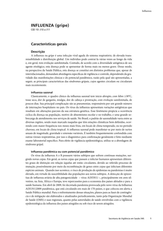 Inﬂuenza




    INFLUENZA (gripe)
    CID 10: J10 a J11




    Características gerais

    Descrição
     A inﬂuenza ou gripe é uma infecção viral aguda do sistema respiratório, de elevada trans-
missibilidade e distribuição global. Um indivíduo pode contraí-la várias vezes ao longo da vida
e, em geral, tem evolução autolimitada. Contudo, de acordo com a diversidade antigênica de seu
agente etiológico, esta doença pode se apresentar de forma mais ou menos grave. Desse modo,
na perspectiva da Saúde Pública, esta doença se constitui em distintos problemas que, apesar de
interrelacionados, demandam abordagens especíﬁcas de vigilância e controle, dependendo da gra-
vidade das manifestações clínicas e do potencial pandêmico, razão pela qual são apresentadas, a
seguir, as principais características das síndromes gripais, cujos agentes circulam ou circularam
mais recentemente.

    Inﬂuenza sazonal
      Classicamente, o quadro clínico da inﬂuenza sazonal tem início abrupto, com febre ≥38°C,
tosse seca, dor de garganta, mialgia, dor de cabeça e prostração, com evolução autolimitada, de
poucos dias. Sua principal complicação são as pneumonias, responsáveis por um grande número
de internações hospitalares no país. Os vírus da inﬂuenza apresentam variações antigênicas que
resultam em alterações parciais da sua estrutura genética. Esse fenômeno propicia a ocorrência
cíclica da doença na população, motivo de absenteísmo escolar e no trabalho, e uma grande so-
brecarga de atendimento nos serviços de saúde. No Brasil, o padrão de sazonalidade varia entre as
diversas regiões, sendo mais marcado naquelas que têm estações climáticas bem deﬁnidas, ocor-
rendo com maior frequência nos meses mais frios, em locais de clima temperado, ou no período
chuvoso, em locais de clima tropical. A inﬂuenza sazonal pode manifestar-se por meio de surtos
anuais de magnitude, gravidade e extensão variáveis. É também frequentemente confundida com
outras viroses respiratórias, por isso o diagnóstico para conﬁrmação geralmente é feito mediante
exame laboratorial especíﬁco. Para efeito de vigilância epidemiológica, utiliza-se a abordagem de
síndrome gripal.

    Inﬂuenza pandêmica ou com potencial pandêmico
      Os vírus da inﬂuenza A e B possuem vários subtipos que sofrem contínuas mutações, sur-
gindo novas cepas. Em geral, as novas cepas que passam a infectar humanos apresentam diferen-
tes graus de distinção em relação àquelas até então circulantes, devido ao referido processo de
mutação, possivelmente por meio da recombinação de genes entre cepas que infectam diferentes
espécies animais. Quando isso acontece, o risco de produção de epidemias ou pandemias é muito
elevado, em virtude da suscetibilidade das populações aos novos subtipos. A detecção de epizoo-
tias de inﬂuenza aviária de alta patogenicidade – vírus A(H5N1) –, principalmente em aves sil-
vestres, na Ásia, África e Europa, teve repercussões para a economia dos países afetados e para a
saúde humana. Em abril de 2009, foi decretada pandemia provocada pelo novo vírus da Inﬂuenza
A(H1N1)2009 pandêmica, que está circulando em mais de 170 países, o que colocou em alerta a
Saúde Pública mundial. Para o enfrentamento dessas situações, planos para as fases de contingên-
cia e de mitigação são elaborados e atualizados periodicamente, tanto pela Organização Mundial
de Saúde (OMS) e suas regionais, quanto pelas autoridades de saúde envolvidas com a vigilância
epidemiológica da inﬂuenza dos países atingidos ou sob risco de serem atingidos.




                                                                           Secretaria de Vigilância em Saúde / MS   1
 