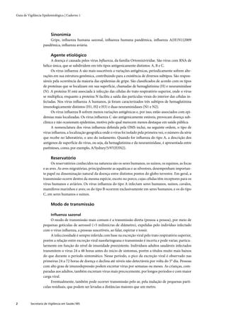 Guia de Vigilância Epidemiológica | Caderno 1




                         Sinonímia
                       Gripe, inﬂuenza humana sazonal, inﬂuenza humana pandêmica, inﬂuenza A(H1N1)2009
                   pandêmica, inﬂuenza aviária.

                         Agente etiológico
                         A doença é causada pelos vírus Inﬂuenza, da família Ortomixiviridae. São vírus com RNA de
                   hélice única, que se subdividem em três tipos antigenicamente distintos: A, B e C.
                         Os vírus inﬂuenza A são mais suscetíveis a variações antigênicas, periodicamente sofrem alte-
                   rações em sua estrutura genômica, contribuindo para a existência de diversos subtipos. São respon-
                   sáveis pela ocorrência da maioria das epidemias de gripe. São classiﬁcados de acordo com os tipos
                   de proteínas que se localizam em sua superfície, chamadas de hemaglutinina (H) e neuraminidase
                   (N). A proteína H está associada à infecção das células do trato respiratório superior, onde o vírus
                   se multiplica; enquanto a proteína N facilita a saída das partículas virais do interior das células in-
                   fectadas. Nos vírus inﬂuenza A humanos, já foram caracterizados três subtipos de hemaglutinina
                   imunologicamente distintos (H1, H2 e H3) e duas neuraminidases (N1 e N2).
                         Os vírus inﬂuenza B sofrem menos variações antigênicas e, por isso, estão associados com epi-
                   demias mais localizadas. Os vírus inﬂuenza C são antigenicamente estáveis, provocam doença sub-
                   clínica e não ocasionam epidemias, motivo pelo qual merecem menos destaque em saúde pública.
                         A nomenclatura dos vírus inﬂuenza deﬁnida pela OMS inclui, na seguinte ordem, o tipo de
                   vírus inﬂuenza, a localização geográﬁca onde o vírus foi isolado pela primeira vez, o número da série
                   que recebe no laboratório, o ano do isolamento. Quando for inﬂuenza do tipo A, a descrição dos
                   antígenos de superfície do vírus, ou seja, da hemaglutinina e da neuraminidase, é apresentada entre
                   parênteses, como, por exemplo, A/Sydney/5/97(H3N2).

                         Reservatório
                         Os reservatórios conhecidos na natureza são os seres humanos, os suínos, os equinos, as focas
                   e as aves. As aves migratórias, principalmente as aquáticas e as silvestres, desempenham importan-
                   te papel na disseminação natural da doença entre distintos pontos do globo terrestre. Em geral, a
                   transmissão ocorre dentro da mesma espécie, exceto no porco, cujas células têm receptores para os
                   vírus humanos e aviários. Os vírus inﬂuenza do tipo A infectam seres humanos, suínos, cavalos,
                   mamíferos marinhos e aves; os do tipo B ocorrem exclusivamente em seres humanos; e os do tipo
                   C, em seres humanos e suínos.

                         Modo de transmissão

                         Inﬂuenza sazonal
                        O modo de transmissão mais comum é a transmissão direta (pessoa a pessoa), por meio de
                   pequenas gotículas de aerossol (>5 milimicras de diâmetro), expelidas pelo indivíduo infectado
                   com o vírus inﬂuenza, a pessoas suscetíveis, ao falar, espirrar e tossir.
                        A infecciosidade é sempre inferida com base na excreção viral pelo trato respiratório superior,
                   porém a relação entre excreção viral nasofaringeana e transmissão é incerta e pode variar, particu-
                   larmente em função do nível de imunidade preexistente. Indivíduos adultos saudáveis infectados
                   transmitem o vírus 24 a 48 horas antes do início de sintomas, porém a títulos muito mais baixos
                   do que durante o período sintomático. Nesse período, o pico da excreção viral é observado nas
                   primeiras 24 a 72 horas de doença e declina até níveis não detectáveis por volta do 5° dia. Pessoas
                   com alto grau de imunodepressão podem excretar vírus por semanas ou meses. As crianças, com-
                   paradas aos adultos, também excretam vírus mais precocemente, por longos períodos e com maior
                   carga viral.
                        Eventualmente, também pode ocorrer transmissão pelo ar, pela inalação de pequenas partí-
                   culas residuais, que podem ser levadas a distâncias maiores que um metro.



2         Secretaria de Vigilância em Saúde / MS
 