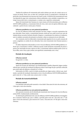 Inﬂuenza




     Também há evidências de transmissão pelo modo indireto, por meio do contato com as se-
creções do doente. Nesse caso, as mãos são o principal veículo, ao propiciarem a introdução de
partículas virais diretamente nas mucosas oral, nasal e ocular. A eﬁciência da transmissão por essas
vias depende da carga viral, contaminante a fatores ambientais, como umidade e temperatura, e ao
tempo transcorrido entre a contaminação e o contato com a superfície contaminada.
     Apesar da transmissão inter-humana ser a mais comum, já foi documentada, para a inﬂuenza
A(H1N1)2009 pandêmica, a transmissão direta do vírus, entre seres de espécies diferentes, espe-
cialmente a partir de aves e suínos para o homem.

     Inﬂuenza pandêmica ou com potencial pandêmico
     Os vírus da inﬂuenza aviária estão presentes nas fezes, sangue e secreções respiratórias das
aves infectadas. Desse modo, a contaminação humana, ainda que rara, pode ocorrer por meio da
inalação dessas secreções (inclusive durante a limpeza e a manutenção nos aviários ou criadouros,
sem os cuidados necessários de proteção) ou durante o abate ou manuseio de aves infectadas.
     Até o momento, não foi evidenciada a transmissão pela ingestão de ovos ou pelo consumo de
carnes congeladas ou cozidas de aves infectadas, bem como transmissão inter-humana (pessoa a
pessoa).
     Os dados disponíveis relacionados ao novo vírus da inﬂuenza A(H1N1)2009 pandêmica in-
dicam que a transmissão é similar a inﬂuenza sazonal, sendo facilmente transmitida de pessoa a
pessoa, por intermédio da tosse, espirros ou fala. A transmissão indireta também pode ocorrer ao
tocar olhos, nariz e boca, após contato com superfícies contaminadas com o vírus.

     Período de incubação

     Inﬂuenza sazonal
     Em geral de 1 a 4 dias.

     Inﬂuenza pandêmica ou com potencial pandêmico
     Apesar da escassez de informação com fundamentação cientíﬁca disponível, alguns estudos
indicam que o período de incubação da inﬂuenza aviária é mais longo do que o período conhecido
para outros tipos de inﬂuenza, variando de 2 a 8 dias.
     Informações da OMS, a partir de dados produzidos por alguns países, indicam que, atual-
mente, o período de incubação relacionado ao novo vírus da inﬂuenza A(H1N1)2009 pandêmica,
pode variar de 1 a 7 dias, sendo mais comum entre 1 a 4 dias.

     Período de transmissibilidade

     Inﬂuenza sazonal
     Um indivíduo infectado pode transmitir o vírus desde 2 dias antes do início dos sintomas, até
5 dias após o início dos sintomas.

     Inﬂuenza pandêmica ou com potencial pandêmico
     Até o presente momento não foi identiﬁcada transmissão inter-humana do vírus da inﬂuenza
aviária H5N1, fundamentada cientiﬁcamente.
     As informações preliminares dos casos de inﬂuenza A(H1N1)2009 pandêmica investigados
até o momento indicam que, para o adulto, o período pode variar de 1 dia antes até o 7° dia
após o início dos sintomas e, para menores de 12 anos, 1 dia antes até o 14° dia após o início dos
sintomas.




                                                                              Secretaria de Vigilância em Saúde / MS    3
 