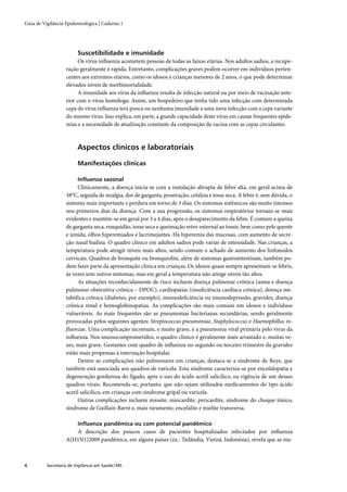 Guia de Vigilância Epidemiológica | Caderno 1




                         Suscetibilidade e imunidade
                         Os vírus inﬂuenza acometem pessoas de todas as faixas etárias. Nos adultos sadios, a recupe-
                   ração geralmente é rápida. Entretanto, complicações graves podem ocorrer em indivíduos perten-
                   centes aos extremos etários, como os idosos e crianças menores de 2 anos, o que pode determinar
                   elevados níveis de morbimortalidade.
                         A imunidade aos vírus da inﬂuenza resulta de infecção natural ou por meio de vacinação ante-
                   rior com o vírus homólogo. Assim, um hospedeiro que tenha tido uma infecção com determinada
                   cepa do vírus inﬂuenza terá pouca ou nenhuma imunidade a uma nova infecção com a cepa variante
                   do mesmo vírus. Isso explica, em parte, a grande capacidade deste vírus em causar frequentes epide-
                   mias e a necessidade de atualização constante da composição da vacina com as cepas circulantes.



                         Aspectos clínicos e laboratoriais

                         Manifestações clínicas

                         Inﬂuenza sazonal
                        Clinicamente, a doença inicia-se com a instalação abrupta de febre alta, em geral acima de
                   38°C, seguida de mialgia, dor de garganta, prostração, cefaleia e tosse seca. A febre é, sem dúvida, o
                   sintoma mais importante e perdura em torno de 3 dias. Os sintomas sistêmicos são muito intensos
                   nos primeiros dias da doença. Com a sua progressão, os sintomas respiratórios tornam-se mais
                   evidentes e mantêm-se em geral por 3 a 4 dias, após o desaparecimento da febre. É comum a queixa
                   de garganta seca, rouquidão, tosse seca e queimação retro-esternal ao tossir, bem como pele quente
                   e úmida, olhos hiperemiados e lacrimejantes. Há hiperemia das mucosas, com aumento de secre-
                   ção nasal hialina. O quadro clínico em adultos sadios pode variar de intensidade. Nas crianças, a
                   temperatura pode atingir níveis mais altos, sendo comum o achado de aumento dos linfonodos
                   cervicais. Quadros de bronquite ou bronquiolite, além de sintomas gastrointestinais, também po-
                   dem fazer parte da apresentação clínica em crianças. Os idosos quase sempre apresentam-se febris,
                   às vezes sem outros sintomas, mas em geral a temperatura não atinge níveis tão altos.
                        As situações reconhecidamente de risco incluem doença pulmonar crônica (asma e doença
                   pulmonar obstrutiva crônica – DPOC), cardiopatias (insuﬁciência cardíaca crônica), doença me-
                   tabólica crônica (diabetes, por exemplo), imunodeﬁciência ou imunodepressão, gravidez, doença
                   crônica renal e hemoglobinopatias. As complicações são mais comuns em idosos e indivíduos
                   vulneráveis. As mais frequentes são as pneumonias bacterianas secundárias, sendo geralmente
                   provocadas pelos seguintes agentes: Streptococcus pneumoniae, Staphylococcus e Haemophillus in-
                   ﬂuenzae. Uma complicação incomum, e muito grave, é a pneumonia viral primária pelo vírus da
                   inﬂuenza. Nos imunocomprometidos, o quadro clínico é geralmente mais arrastado e, muitas ve-
                   zes, mais grave. Gestantes com quadro de inﬂuenza no segundo ou terceiro trimestre da gravidez
                   estão mais propensas à internação hospitalar.
                        Dentre as complicações não pulmonares em crianças, destaca-se a síndrome de Reye, que
                   também está associada aos quadros de varicela. Esta síndrome caracteriza-se por encefalopatia e
                   degeneração gordurosa do fígado, após o uso do ácido acetil salicílico, na vigência de um desses
                   quadros virais. Recomenda-se, portanto, que não sejam utilizados medicamentos do tipo ácido
                   acetil salicílico, em crianças com síndrome gripal ou varicela.
                        Outras complicações incluem miosite, miocardite, pericardite, síndrome do choque tóxico,
                   síndrome de Guillain-Barré e, mais raramente, encefalite e mielite transversa.

                         Inﬂuenza pandêmica ou com potencial pandêmico
                      A descrição dos poucos casos de pacientes hospitalizados infectados por inﬂuenza
                   A(H1N1)2009 pandêmica, em alguns países (ex.: Tailândia, Vietnã, Indonésia), revela que as ma-



4         Secretaria de Vigilância em Saúde / MS
 