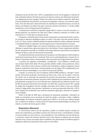 Inﬂuenza




nifestações iniciais são febre alta (>38°C), acompanhada de tosse, dor de garganta e sintomas do
trato respiratório inferior. Há relato da presença de diarreia, vômitos, dor abdominal, dor pleuríti-
ca e sangramento do nariz e gengiva. Embora rara, pode ocorrer também conjuntivite. Além disso,
já foram identiﬁcados dois pacientes com doença encefalopática e diarreia, sem sintomas respira-
tórios. Tem sido observado o desenvolvimento de manifestações respiratórias baixas, no início da
doença, com dispneia em média 5 dias após o início dos sintomas (variando de 1 a 16 dias), sibilos
inspiratórios e escarro (frequentemente hemoptóico).
      A evolução para insuﬁciência respiratória aguda (IRA) é comum e tem sido associada a in-
ﬁltrado pulmonar com aparência de vidro fosco, difuso e bilateral, evoluindo, em média, 6 dias
(intervalo de 4 a 13 dias) após os sintomas iniciais.
      É frequente a constatação clínica de pneumonia viral primária, em praticamente todos os pacien-
tes. Em geral, as alterações radiológicas surgem, em média, 7 dias após o início dos sintomas (interva-
lo de 3 a 17 dias) e incluem: inﬁltrado pulmonar localizado multifocal ou difuso; inﬁltrado intersticial
e consolidação lobular ou segmentar, com broncograma aéreo. O derrame pleural é incomum.
      Falência de múltiplos órgãos com sinais de insuﬁciência renal e comprometimento cardíaco
(dilatação e taquiarritmias supraventriculares) tem sido habitual. Outras complicações identiﬁca-
das são: pneumonia associada ao ventilador, hemorragia pulmonar, pneumotórax, pancitopenia,
síndrome de Reye e sepsis sem bacteremia documentada.
      Os achados laboratoriais mais presentes são: leucopenia com linfocitopenia, trombocitopenia e
aumento de transaminases de leve a moderada. Pode ocorrer ainda hiperglicemia e aumento de cre-
atinina. É importante realizar o monitoramento clínico para detecção do agravamento dos quadros.
      A presença das seguintes comorbidades, considerando o vírus inﬂuenza, contribui para
uma evolução desfavorável: idade >60 anos, gravidez, diabetes mellitus, doença pulmonar crônica
(DPOC, asma; ﬁbrose cística), doença cardiovascular (insuﬁciência cardíaca congestiva), doença
hepática, insuﬁciência renal crônica, imunossupressão (uso de drogas; HIV; transplantados), por-
tadores de doenças hematológicas e uso crônico de ácido acetil-salicílico.
      O quadro, na maioria dos casos de inﬂuenza A(H1N1)2009 pandêmica, é benigno e autoli-
mitado, clinicamente moderado, caracterizado por febre, tosse, coriza, dor de cabeça e mal-estar.
No entanto, tem-se observado uma proporção de pacientes que apresentam a forma grave, com
importante acometimento pulmonar, que pode evoluir rapidamente para insuﬁciência respiratória,
principalmente em grupos de risco já conhecidos para complicações para inﬂuenza sazonal. Cerca
de 90% dos pacientes apresentam início abrupto, com febre alta, em geral acima de 38°C, seguida
de mialgia, dor de garganta, rinorreia, artralgias, prostração, dor de cabeça e tosse seca. Diarreia,
vômitos e fadiga podem estar presentes. Atualmente, os casos que apresentam febre alta (>38°C),
tosse e dispneia são classiﬁcados como síndrome respiratória aguda grave, devendo ser cuidadosa-
mente avaliados.
      Desde 16 de julho de 2009, após a declaração de transmissão sustentada, o Ministério da
Saúde, em articulação com as secretarias de saúde dos estados e municípios, realiza a vigilância
epidemiológica de síndrome respiratória aguda grave (SRAG) e de surtos por síndrome gripal,
com os objetivos de melhorar o conhecimento do comportamento epidemiológico da doença e de
reduzir a ocorrência de formas graves e óbitos.

     Diagnóstico diferencial
     As características clínicas não são especíﬁcas e podem ser similares àquelas causadas por
outros vírus respiratórios, que também ocorrem sob a forma de surtos e, eventualmente, circulam
ao mesmo tempo, tais como rinovírus, vírus parainﬂuenza, vírus respiratório sincicial, adenovírus
e coronavírus. Apesar dos sintomas sistêmicos serem mais intensos na inﬂuenza que nas demais
infecções virais, cursam com quadro clínico semelhante, daí a denominação de síndrome gripal. O
diagnóstico diferencial, apenas pela clínica, pode se tornar difícil.




                                                                                 Secretaria de Vigilância em Saúde / MS    5
 