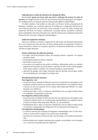 Guia de Vigilância Epidemiológica | Caderno 1




                         Indicação para a coleta de amostras em situação de óbito
                         Recomendada apenas nos locais onde seja viável a realização das técnicas de coleta de
                   amostras, para diagnóstico post-mortem de casos de doença respiratória aguda grave sem diagnós-
                   tico etiológico prévio, em situações especiais indicadas pela vigilância epidemiológica.
                         Os ácidos nucléicos virais podem ser detectados em diversos tecidos, principalmente de
                   brônquios e pulmões, que constituem espécimes de escolha para o diagnóstico laboratorial de
                   vírus inﬂuenza pela técnica de transcrição reversa, associada à reação em cadeia, mediada pela
                   polimerase (RT-PCR). No entanto, considerando a principal infecção secundária à inﬂuenza,
                   foram contempladas neste item orientações para coleta de amostras para o diagnóstico bacteriano
                   diferencial, bem como para o diagnóstico histopatológico.

                         Coleta dos espécimes teciduais
                        Devem ser coletados, no mínimo, 8 fragmentos de cada tecido com dimensões aproximadas
                   de 1 a 3cm. Amostras de outros sítios das vias aéreas também podem ser submetidas a culturas e a
                   ensaios moleculares. Colocar, em recipientes separados e devidamente identiﬁcados, as amostras
                   coletadas de órgãos diferentes.

                         Pontos anatômicos de coleta de amostras
                         • Da região central dos brônquios (hilar), dos brônquios direito e esquerdo e da traqueia
                           proximal e distal;
                         • do parênquima pulmonar direito e esquerdo;
                         • das tonsilas e mucosa nasal;
                         • de pacientes com suspeita de miocardites, encefalites e rabdomiolise, podem ser coletados
                           fragmentos do miocárdio (ventrículo direito e esquerdo), do SNC (córtex cerebral, gânglios
                           basais, ponte, medula e cerebelo); e do músculo esquelético, respectivamente;
                         • espécimes de qualquer outro órgão, mostrando aparente alteração macroscópica, podem
                           ser encaminhados para investigação da etiologia viral.

                         Acondicionamento das amostras
                         Para diagnóstico viral
                         • As amostras frescas coletadas de diferentes sítios das vias respiratórias ou de qualquer outra
                           localização anatômica devem ser acondicionadas individualmente, em recipientes estéreis,
                           e imersas em meio de transporte viral ou solução salina tamponada (PBS pH 7.2), suple-
                           mentadas com antibióticos.
                         • Imediatamente após a coleta, os espécimes, identiﬁcados com sua origem tecidual, devem
                           ser congelados e transportados em gelo seco.
                         Para diagnóstico diferencial bacteriano
                         • As amostras frescas coletadas de diferentes sítios das vias respiratórias ou de qualquer outra
                           localização anatômica devem ser acondicionadas individualmente, em recipientes estéreis,
                           e imersas em solução salina tamponada (PBS pH 7.2), sem antibióticos.
                         • Imediatamente após a coleta, os espécimes, identiﬁcados com sua origem tecidual, devem
                           ser mantidos e transportados sob refrigeração (4°C) ao laboratório para diagnóstico.
                         Para diagnóstico histopatológico
                         • A coleta de amostras para realização do diagnóstico histopatológico deve ser feita obser-
                           vando-se os protocolos em vigência nos serviços locais de patologia.
                         • Acondicionar as amostras em frasco de vidro, com boca larga, com formalina tamponada a
                           10%.
                         • Utilizar paraﬁna sem compostos adicionais (por exemplo: cera de abelha, cera de carnaúba,
                           etc.), no processo de paraﬁnização dos fragmentos.




8         Secretaria de Vigilância em Saúde / MS
 