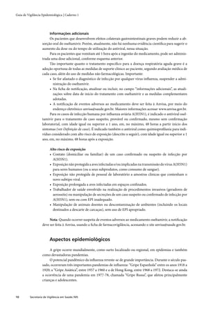 Guia de Vigilância Epidemiológica | Caderno 1




                         Informações adicionais
                        Os pacientes que desenvolvem efeitos colaterais gastrointestinais graves podem reduzir a ab-
                   sorção oral do oseltamivir. Porém, atualmente, não há nenhuma evidência cientíﬁca para sugerir o
                   aumento da dose ou do tempo de utilização do antiviral, nessa situação.
                        Para os pacientes que vomitam até 1 hora após a ingestão do medicamento, pode ser adminis-
                   trada uma dose adicional, conforme esquema anterior.
                        Tão importante quanto o tratamento especíﬁco para a doença respiratória aguda grave é a
                   adoção oportuna de todas as medidas de suporte clínico ao paciente, segundo avaliação médica de
                   cada caso, além do uso de medidas não farmacológicas. Importante:
                        • Se for afastado o diagnóstico de infecção por qualquer vírus inﬂuenza, suspender a admi-
                          nistração do oseltamivir.
                        • Na ﬁcha de notiﬁcação, atualizar ou incluir, no campo “informações adicionais”, as atuali-
                          zações sobre data de início do tratamento com oseltamivir e as medidas complementares
                          adotadas.
                        • A notiﬁcação de eventos adversos ao medicamento deve ser feita à Anvisa, por meio do
                          endereço eletrônico anvisa@saude.gov.br. Maiores informações acessar www.anvisa.gov.br.
                        Para os casos de infecção humana por inﬂuenza aviária A(H5N1), é indicado o antiviral osel-
                   tamivir para o tratamento de caso suspeito, provável ou conﬁrmado, mesmo sem conﬁrmação
                   laboratorial, com idade igual ou superior a 1 ano, em, no máximo, 48 horas a partir início dos
                   sintomas (ver Deﬁnição de caso). É indicado também o antiviral como quimioproﬁlaxia para indi-
                   víduo considerado com alto risco de exposição (descrito a seguir), com idade igual ou superior a 1
                   ano, em, no máximo, 48 horas após a exposição.

                         Alto risco de exposição
                         • Contato (domiciliar ou familiar) de um caso conﬁrmado ou suspeito de infecção por
                           A(H5N1).
                         • Exposição não protegida a aves infectadas e/ou implicadas na transmissão do vírus A(H5N1)
                           para seres humanos (ou a seus subprodutos, como consumo de sangue).
                         • Exposição não protegida de pessoal de laboratório a amostras clínicas que contenham o
                           novo subtipo viral.
                         • Exposição prolongada a aves infectadas em espaços conﬁnados.
                         • Trabalhador de saúde envolvido na realização de procedimentos invasivos (geradores de
                           aerossóis) ou manipulação de secreções de um caso suspeito ou conﬁrmado de infecção por
                           A(H5N1), sem ou com EPI inadequado.
                         • Manipulação de animais doentes ou descontaminação de ambientes (incluindo os locais
                           destinados a descarte de carcaças), sem uso de EPI apropriado.

                        Nota: Quando ocorrer suspeita de eventos adversos ao medicamento oseltamivir, a notiﬁcação
                   deve ser feita à Anvisa, usando a ﬁcha de farmacovigilância, acessando o site anvisa@saude.gov.br.



                         Aspectos epidemiológicos

                        A gripe ocorre mundialmente, como surto localizado ou regional, em epidemias e também
                   como devastadoras pandemias.
                        O potencial pandêmico da inﬂuenza reveste-se de grande importância. Durante o século pas-
                   sado, ocorreram três importantes pandemias de inﬂuenza: “Gripe Espanhola” entre os anos 1918 a
                   1920; a “Gripe Asiática”, entre 1957 a 1960 e a de Hong Kong, entre 1968 a 1972. Destaca-se ainda
                   a ocorrência de uma pandemia em 1977-78, chamada “Gripe Russa”, que afetou principalmente
                   crianças e adolescentes.



10        Secretaria de Vigilância em Saúde / MS
 
