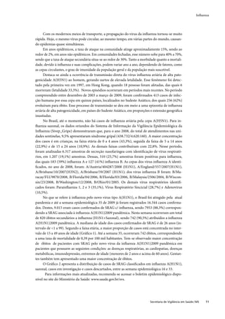 Inﬂuenza




      Com os modernos meios de transporte, a propagação do vírus da inﬂuenza tornou-se muito
rápida. Hoje, o mesmo vírus pode circular, ao mesmo tempo, em várias partes do mundo, causan-
do epidemias quase simultâneas.
      Em anos epidêmicos, a taxa de ataque na comunidade atinge aproximadamente 15%, sendo ao
redor de 2%, em anos não epidêmicos. Em comunidades fechadas, esse número sobe para 40% a 70%,
sendo que a taxa de ataque secundária situa-se ao redor de 30%. Tanto a morbidade quanto a mortali-
dade, devido à inﬂuenza e suas complicações, podem variar ano a ano, dependendo de fatores, como
as cepas circulantes, o grau de imunidade da população geral e da população mais suscetível.
      Destaca-se ainda a ocorrência de transmissão direta do vírus inﬂuenza aviária de alta pato-
genicidade A(H5N1) ao homem, gerando surtos de elevada letalidade. Esse fenômeno foi detec-
tado pela primeira vez em 1997, em Hong Kong, quando 18 pessoas foram afetadas, das quais 6
morreram (letalidade 33,3%). Novos episódios ocorreram em períodos mais recentes. No período
compreendido entre dezembro de 2003 a março de 2009, foram conﬁrmados 413 casos de infec-
ção humana por essa cepa em quinze países, localizados no Sudeste Asiático, dos quais 256 (62%)
evoluíram para óbito. Esse processo de transmissão se deu em meio a uma epizootia de inﬂuenza
aviária de alta patogenicidade, em países do Sudeste Asiático, em proporções e extensão geográﬁca
inusitadas.
      No Brasil, até o momento, não há casos de inﬂuenza aviária pela cepa A(H5N1). Para in-
ﬂuenza sazonal, os dados oriundos do Sistema de Informação da Vigilância Epidemiológica da
Inﬂuenza (Sivep_Gripe) demonstraram que, para o ano 2008, do total de atendimentos nas uni-
dades sentinelas, 9,5% apresentaram síndrome gripal (438.732/4.620.160). A maior concentração
dos casos é em crianças, na faixa etária de 0 a 4 anos (43,3%), seguida da faixa de 5 a 14 anos
(22,9%) e de 15 a 24 anos (10,9%). As demais faixas contribuíram com 22,8%. Nesse período,
foram analisadas 6.317 amostras de secreção nasofaríngea com identiﬁcação de vírus respirató-
rios, em 1.207 (19,1%) amostras. Dessas, 310 (25,7%) amostras foram positivas para inﬂuenza,
das quais 183 (59%) inﬂuenza A e 127 (41%) inﬂuenza B. As cepas dos vírus inﬂuenza A identi-
ﬁcados, no ano de 2008, foram: A/Austria/404287/2008 (H1N1), A/England/557/2007(H1N1),
A/Brisbane/10/2007(H3N2), A/Brisbane/59/2007 (H1N1); dos vírus inﬂuenza B foram: B/Ma-
racay/FLU9870/2008, B/Florida/04/2006, B/Florida/03/2006, B/Malaysia/2506/2004, B/Wiscon-
sin/23/2008, B/Washington/12/2008, B/Ohio/01/2005. Os demais vírus respiratórios identiﬁ-
cados foram: Parainﬂuenza 1, 2 e 3 (35,1%), Vírus Respiratório Sincicial (28,7%) e Adenovírus
(10,5%).
      No que se refere à inﬂuenza pelo novo virus tipo A(H1N1), o Brasil foi atingido pela atual
pandemia e até a semana epidemiológica 35 de 2009 já foram registrados 16.344 casos conﬁrma-
dos. Destes, 9.015 eram casos conﬁrmados de SRAG c/ inﬂuenza, sendo 7953 (88,3%) correspon-
dendo a SRAG associada à inﬂuenza A(H1N1)2009 pandêmica. Nesta semana ocorreram um total
de 820 óbitos secundários a inﬂuenza (H1N1+Sazonal), sendo 742 (90,5%) atribuídos a inﬂuenza
A(H1N1)2009 pandêmica. A mediana de idade dos casos conﬁrmados de SRAG é de 26 anos (in-
tervalo de <1 a 99). Segundo a faixa etária, a maior proporção de casos está concentrada no inter-
valo de 15 a 49 anos de idade (Gráﬁco 1). Até a semana 35, ocorreram 742 óbitos, correspondendo
a uma taxa de mortalidade de 0,39 por 100 mil habitantes. Tem-se observado maior concentração
de óbitos de pacientes com SRAG pelo novo vírus da inﬂuenza A(H1N1)2009 pandêmica em
pacientes que possuem as seguintes condições: as doenças respiratórias, as cardiopatias, doenças
metabólicas, imunodepressão, extremos de idade (menores de 2 anos e acima de 60 anos). Gestan-
tes também tem apresentado uma maior concentração de óbitos.
      O Gráﬁco 2 apresenta a distribuição de casos de SRAG classiﬁcados em inﬂuenza A(H1N1),
sazonal, casos em investigação e casos descartados, entre as semana epidemiológica 16 e 33.
       Para informações mais atualizadas, recomenda-se acessar o boletim epidemiológico dispo-
nível no site do Ministério da Saúde: www.saude.gov.br/svs.




                                                                             Secretaria de Vigilância em Saúde / MS   11
 