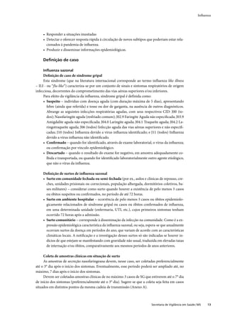 Inﬂuenza




     • Responder a situações inusitadas
     • Detectar e oferecer resposta rápida à circulação de novos subtipos que poderiam estar rela-
       cionados à pandemia de inﬂuenza.
     • Produzir e disseminar informações epidemiológicas.

     Deﬁnição de caso

     Inﬂuenza sazonal
     Deﬁnição de caso de síndrome gripal
     Esta síndrome (que na literatura internacional corresponde ao termo influenza like illness
– ILI - ou “flu-like”) caracteriza-se por um conjunto de sinais e sintomas respiratórios de origem
infecciosa, decorrentes do comprometimento das vias aéreas superiores e/ou inferiores.
     Para efeito da vigilância da influenza, síndrome gripal é definida como:
     • Suspeito – indivíduo com doença aguda (com duração máxima de 5 dias), apresentando
        febre (ainda que referida) e tosse ou dor de garganta, na ausência de outros diagnósticos.
        Abrange as seguintes infecções respiratórias agudas, com seus respectivos CID: J00 (to-
        dos); Nasofaringite aguda (resfriado comum); J02.9 Faringite Aguda não especiﬁcada; J03.9
        Amigdalite aguda não especiﬁcada; J04.0 Laringite aguda; J04.1 Traqueíte aguda; J04.2 La-
        ringotraqueíte aguda; J06 (todos) Infecção aguda das vias aéreas superiores e não especiﬁ-
        cadas; J10 (todos) Inﬂuenza devido a vírus inﬂuenza identiﬁcado; e J11 (todos) Inﬂuenza
        devido a vírus inﬂuenza não identiﬁcado.
     • Conﬁrmado – quando for identiﬁcado, através de exame laboratorial, o vírus da inﬂuenza;
        ou conﬁrmação por vínculo epidemiológico.
     • Descartado – quando o resultado do exame for negativo, em amostra adequadamente co-
        lhida e transportada, ou quando for identiﬁcado laboratorialmente outro agente etiológico,
        que não o vírus da inﬂuenza.

     Deﬁnição de surtos de inﬂuenza sazonal
     • Surto em comunidade fechada ou semi-fechada (por ex., asilos e clínicas de repouso, cre-
       ches, unidades prisionais ou correcionais, população albergada, dormitórios coletivos, ba-
       ses militares) – considerar como surto quando houver a existência de pelo menos 3 casos
       ou óbitos suspeitos ou conﬁrmados, no período de até 72 horas.
     • Surto em ambiente hospitalar – ocorrência de pelo menos 3 casos ou óbitos epidemiolo-
       gicamente relacionados de síndrome gripal ou casos ou óbitos conﬁrmados de inﬂuenza,
       em uma determinada unidade (enfermaria, UTI, etc.), cujos primeiros sintomas tenham
       ocorrido 72 horas após a admissão.
     • Surto comunitário – corresponde à disseminação da infecção na comunidade. Como é a ex-
       pressão epidemiológica característica da inﬂuenza sazonal, ou seja, espera-se que anualmente
       ocorram surtos da doença em períodos do ano, que variam de acordo com as características
       climáticas locais. A notiﬁcação e a investigação desses surtos só são indicadas se houver in-
       dícios de que estejam se manifestando com gravidade não usual, traduzida em elevadas taxas
       de internação e/ou óbitos, comparativamente aos mesmos períodos de anos anteriores.

     Coleta de amostras clínicas em situação de surto
     As amostras de secreção nasofaringeana devem, nesse caso, ser coletadas preferencialmente
até o 3° dia após o início dos sintomas. Eventualmente, esse período poderá ser ampliado até, no
máximo, 7 dias após o início dos sintomas.
     Devem ser coletadas amostras clínicas de no máximo 3 casos de SG que estiverem até o 7° dia
de início dos sintomas (preferencialmente até o 3° dia). Sugere-se que a coleta seja feita em casos
situados em distintos pontos da mesma cadeia de transmissão (Anexo A).



                                                                              Secretaria de Vigilância em Saúde / MS   13
 