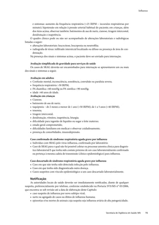 Inﬂuenza




        e sintomas: aumento da frequência respiratória (>25 IRPM – incursões respiratórias por
        minuto); hipotensão em relação à pressão arterial habitual do paciente; em crianças, além
        dos itens acima, observar também: batimentos de asa de nariz, cianose, tiragem intercostal,
        desidratação e inapetência.
      O quadro clínico pode ou não ser acompanhado de alterações laboratoriais e radiológicas
listadas a seguir:
      • alterações laboratoriais: leucocitose, leucopenia ou neutroﬁlia;
      • radiograﬁa de tórax: inﬁltrado intersticial localizado ou difuso ou presença de área de con-
        densação.
      Na presença dos sinais e sintomas acima, o paciente deve ser enviado para internação.

     Avaliação simpliﬁcada de gravidade para serviços de saúde
     Os casos de SRAG deverão ser encaminhados para internação se apresentarem um ou mais
dos sinais e sintomas a seguir.

     Avaliação em adultos
     • Confusão mental, inconsciência, sonolência, convulsão ou paralisia severa;
     • frequência respiratória >30 IRPM;
     • PA diastólica <60 mmHg ou PA sistólica <90 mmHg;
     • idade >60 anos de idade.
     Avaliação em crianças
     • Cianose;
     • batimento de asa de nariz;
     • taquipneia – de 2 meses a menor de 1 ano (>50 IRPM); de 1 a 5 anos (>40 IRPM);
     • toxemia;
     • tiragem intercostal;
     • desidratação, vômitos, inapetência, letargia;
     • diﬁculdade para ingestão de líquidos ou sugar o leite materno;
     • estado geral comprometido;
     • diﬁculdades familiares em medicar e observar cuidadosamente;
     • presença de comorbidades, imunodepressão.

     Caso conﬁrmado de síndrome respiratória aguda grave por inﬂuenza
     • Indivíduo com SRAG pelo vírus inﬂuenza, conﬁrmado por laboratório.
     • Caso de SRAG para o qual não foi possível coletar ou processar amostra clínica para diagnós-
       tico laboratorial E que tenha sido contato próximo de um caso laboratorialmente conﬁrmado
       ou pertença à mesma cadeia de transmissão (clínico epidemiológico) para inﬂuenza.

     Caso descartado de síndrome respiratória aguda grave por inﬂuenza
     • Caso em que não tenha sido detectada infecção pelo inﬂuenza.
     • Caso em que tenha sido diagnosticada outra doença.
     • Casos suspeitos com vínculo epidemiológico a um caso descartado laboratorialmente.

     Notiﬁcação
     As autoridades locais de saúde deverão ser imediatamente notiﬁcadas, diante de qualquer
suspeita, preferencialmente por telefone, conforme estabelecido na Portaria SVS/MS n° 05/2006,
que encontra-se sob revisão até a data de elaboração deste Capítulo:
     • caso suspeito de inﬂuenza por novo subtipo viral;
     • surto ou agregado de casos ou óbitos de inﬂuenza humana;
     • epizootias e/ou mortes de animais cuja suspeita seja inﬂuenza aviária de alta patogenicidade;



                                                                              Secretaria de Vigilância em Saúde / MS   15
 