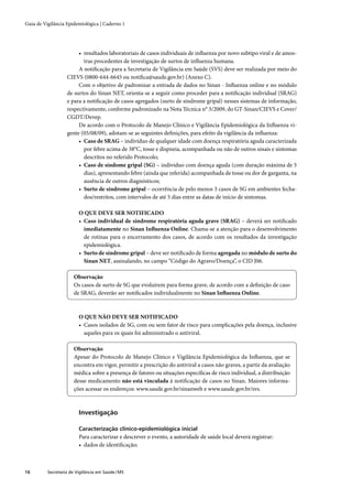 Guia de Vigilância Epidemiológica | Caderno 1




                        • resultados laboratoriais de casos individuais de inﬂuenza por novo subtipo viral e de amos-
                          tras procedentes de investigação de surtos de inﬂuenza humana.
                        A notiﬁcação para a Secretaria de Vigilância em Saúde (SVS) deve ser realizada por meio do
                   CIEVS (0800-644-6645 ou notiﬁca@saude.gov.br) (Anexo C).
                        Com o objetivo de padronizar a entrada de dados no Sinan - Inﬂuenza online e no módulo
                   de surtos do Sinan NET, orienta-se a seguir como proceder para a notiﬁcação individual (SRAG)
                   e para a notiﬁcação de casos agregados (surto de síndrome gripal) nesses sistemas de informação,
                   respectivamente, conforme padronizado na Nota Técnica n° 3/2009, do GT-Sinan/CIEVS e Cover/
                   CGDT/Devep.
                        De acordo com o Protocolo de Manejo Clínico e Vigilância Epidemiológica da Inﬂuenza vi-
                   gente (05/08/09), adotam-se as seguintes deﬁnições, para efeito da vigilância da inﬂuenza:
                        • Caso de SRAG – indivíduo de qualquer idade com doença respiratória aguda caracterizada
                          por febre acima de 38°C, tosse e dispneia, acompanhada ou não de outros sinais e sintomas
                          descritos no referido Protocolo;
                        • Caso de síndome gripal (SG) – indivíduo com doença aguda (com duração máxima de 5
                          dias), apresentando febre (ainda que referida) acompanhada de tosse ou dor de garganta, na
                          ausência de outros diagnósticos;
                        • Surto de síndrome gripal – ocorrência de pelo menos 3 casos de SG em ambientes fecha-
                          dos/restritos, com intervalos de até 5 dias entre as datas de início de sintomas.

                         O QUE DEVE SER NOTIFICADO
                         • Caso individual de síndrome respiratória aguda grave (SRAG) – deverá ser notiﬁcado
                           imediatamente no Sinan Inﬂuenza Online. Chama-se a atenção para o desenvolvimento
                           de rotinas para o encerramento dos casos, de acordo com os resultados da investigação
                           epidemiológica.
                         • Surto de síndrome gripal – deve ser notiﬁcado de forma agregada no módulo de surto do
                           Sinan NET, assinalando, no campo “Código do Agravo/Doença”, o CID J06.

                       Observação
                       Os casos de surto de SG que evoluírem para forma grave, de acordo com a deﬁnição de caso
                       de SRAG, deverão ser notiﬁcados individualmente no Sinan Inﬂuenza Online.



                         O QUE NÃO DEVE SER NOTIFICADO
                         • Casos isolados de SG, com ou sem fator de risco para complicações pela doença, inclusive
                           aqueles para os quais foi administrado o antiviral.

                       Observação
                       Apesar do Protocolo de Manejo Clínico e Vigilância Epidemiológica da Inﬂuenza, que se
                       encontra em vigor, permitir a prescrição do antiviral a casos não graves, a partir da avaliação
                       médica sobre a presença de fatores ou situações especíﬁcas de risco individual, a distribuição
                       desse medicamento não está vinculada à notiﬁcação de casos no Sinan. Maiores informa-
                       ções acessar os endereços: www.saude.gov.br/sinanweb e www.saude.gov.br/svs.



                         Investigação

                         Caracterização clínico-epidemiológica inicial
                         Para caracterizar e descrever o evento, a autoridade de saúde local deverá registrar:
                         • dados de identiﬁcação;



16        Secretaria de Vigilância em Saúde / MS
 