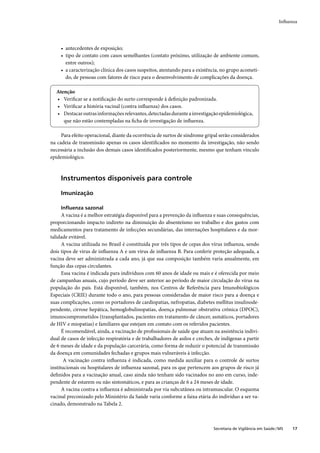 Inﬂuenza




     • antecedentes de exposição;
     • tipo de contato com casos semelhantes (contato próximo, utilização de ambiente comum,
       entre outros);
     • a caracterização clínica dos casos suspeitos, atentando para a existência, no grupo acometi-
       do, de pessoas com fatores de risco para o desenvolvimento de complicações da doença.

  Atenção
  • Veriﬁcar se a notiﬁcação do surto corresponde à deﬁnição padronizada.
  • Veriﬁcar a história vacinal (contra inﬂuenza) dos casos.
  • Destacar outras informações relevantes, detectadas durante a investigação epidemiológica,
     que não estão contempladas na ﬁcha de investigação de inﬂuenza.

     Para efeito operacional, diante da ocorrência de surtos de síndrome gripal serão considerados
na cadeia de transmissão apenas os casos identiﬁcados no momento da investigação, não sendo
necessária a inclusão dos demais casos identiﬁcados posteriormente, mesmo que tenham vínculo
epidemiológico.



     Instrumentos disponíveis para controle

     Imunização

     Inﬂuenza sazonal
      A vacina é a melhor estratégia disponível para a prevenção da inﬂuenza e suas consequências,
proporcionando impacto indireto na diminuição do absenteísmo no trabalho e dos gastos com
medicamentos para tratamento de infecções secundárias, das internações hospitalares e da mor-
talidade evitável.
      A vacina utilizada no Brasil é constituída por três tipos de cepas dos vírus inﬂuenza, sendo
dois tipos de vírus de inﬂuenza A e um vírus de inﬂuenza B. Para conferir proteção adequada, a
vacina deve ser administrada a cada ano, já que sua composição também varia anualmente, em
função das cepas circulantes.
      Essa vacina é indicada para indivíduos com 60 anos de idade ou mais e é oferecida por meio
de campanhas anuais, cujo período deve ser anterior ao período de maior circulação do vírus na
população do país. Está disponível, também, nos Centros de Referência para Imunobiológicos
Especiais (CRIE) durante todo o ano, para pessoas consideradas de maior risco para a doença e
suas complicações, como os portadores de cardiopatias, nefropatias, diabetes mellitus insulinode-
pendente, cirrose hepática, hemoglobulinopatias, doença pulmonar obstrutiva crônica (DPOC),
imunocomprometidos (transplantados, pacientes em tratamento de câncer, asmáticos, portadores
de HIV e miopatias) e familiares que estejam em contato com os referidos pacientes.
      É recomendável, ainda, a vacinação de proﬁssionais de saúde que atuam na assistência indivi-
dual de casos de infecção respiratória e de trabalhadores de asilos e creches, de indígenas a partir
de 6 meses de idade e da população carcerária, como forma de reduzir o potencial de transmissão
da doença em comunidades fechadas e grupos mais vulneráveis à infecção.
       A vacinação contra inﬂuenza é indicada, como medida auxiliar para o controle de surtos
institucionais ou hospitalares de inﬂuenza sazonal, para os que pertencem aos grupos de risco já
deﬁnidos para a vacinação anual, caso ainda não tenham sido vacinados no ano em curso, inde-
pendente de estarem ou não sintomáticos, e para as crianças de 6 a 24 meses de idade.
      A vacina contra a inﬂuenza é administrada por via subcutânea ou intramuscular. O esquema
vacinal preconizado pelo Ministério da Saúde varia conforme a faixa etária do indivíduo a ser va-
cinado, demonstrado na Tabela 2.



                                                                              Secretaria de Vigilância em Saúde / MS   17
 