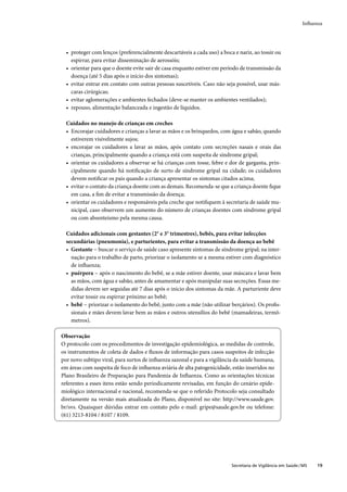 Inﬂuenza




  • proteger com lenços (preferencialmente descartáveis a cada uso) a boca e nariz, ao tossir ou
    espirrar, para evitar disseminação de aerossóis;
  • orientar para que o doente evite sair de casa enquanto estiver em período de transmissão da
    doença (até 5 dias após o início dos sintomas);
  • evitar entrar em contato com outras pessoas suscetíveis. Caso não seja possível, usar más-
    caras cirúrgicas;
  • evitar aglomerações e ambientes fechados (deve-se manter os ambientes ventilados);
  • repouso, alimentação balanceada e ingestão de líquidos.

  Cuidados no manejo de crianças em creches
  • Encorajar cuidadores e crianças a lavar as mãos e os brinquedos, com água e sabão, quando
    estiverem visivelmente sujos;
  • encorajar os cuidadores a lavar as mãos, após contato com secreções nasais e orais das
    crianças, principalmente quando a criança está com suspeita de síndrome gripal;
  • orientar os cuidadores a observar se há crianças com tosse, febre e dor de garganta, prin-
    cipalmente quando há notiﬁcação de surto de síndrome gripal na cidade; os cuidadores
    devem notiﬁcar os pais quando a criança apresentar os sintomas citados acima;
  • evitar o contato da criança doente com as demais. Recomenda-se que a criança doente ﬁque
    em casa, a ﬁm de evitar a transmissão da doença;
  • orientar os cuidadores e responsáveis pela creche que notiﬁquem à secretaria de saúde mu-
    nicipal, caso observem um aumento do número de crianças doentes com síndrome gripal
    ou com absenteísmo pela mesma causa.

  Cuidados adicionais com gestantes (2° e 3° trimestres), bebês, para evitar infecções
  secundárias (pneumonia), e parturientes, para evitar a transmissão da doença ao bebê
  • Gestante − buscar o serviço de saúde caso apresente sintomas de síndrome gripal; na inter-
    nação para o trabalho de parto, priorizar o isolamento se a mesma estiver com diagnóstico
    de inﬂuenza;
  • puérpera − após o nascimento do bebê, se a mãe estiver doente, usar máscara e lavar bem
    as mãos, com água e sabão, antes de amamentar e após manipular suas secreções. Essas me-
    didas devem ser seguidas até 7 dias após o início dos sintomas da mãe. A parturiente deve
    evitar tossir ou espirrar próximo ao bebê;
  • bebê − priorizar o isolamento do bebê, junto com a mãe (não utilizar berçários). Os proﬁs-
    sionais e mães devem lavar bem as mãos e outros utensílios do bebê (mamadeiras, termô-
    metros).

Observação
O protocolo com os procedimentos de investigação epidemiológica, as medidas de controle,
os instrumentos de coleta de dados e ﬂuxos de informação para casos suspeitos de infecção
por novo subtipo viral, para surtos de inﬂuenza sazonal e para a vigilância da saúde humana,
em áreas com suspeita de foco de inﬂuenza aviária de alta patogenicidade, estão inseridos no
Plano Brasileiro de Preparação para Pandemia de Inﬂuenza. Como as orientações técnicas
referentes a esses itens estão sendo periodicamente revisadas, em função do cenário epide-
miológico internacional e nacional, recomenda-se que o referido Protocolo seja consultado
diretamente na versão mais atualizada do Plano, disponível no site: http://www.saude.gov.
br/svs. Quaisquer dúvidas entrar em contato pelo e-mail: gripe@saude.gov.br ou telefone:
(61) 3213-8104 / 8107 / 8109.




                                                                          Secretaria de Vigilância em Saúde / MS   19
 