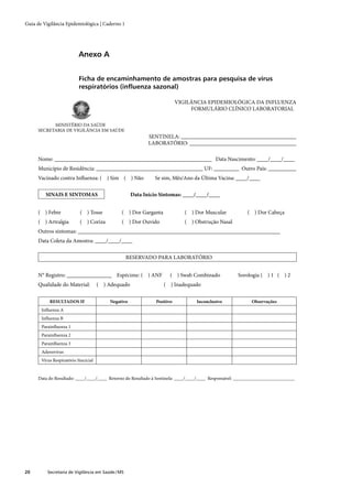 Guia de Vigilância Epidemiológica | Caderno 1




                           Anexo A


                           Ficha de encaminhamento de amostras para pesquisa de vírus
                           respiratórios (inﬂuenza sazonal)

                                                                          VIGILÂNCIA EPIDEMIOLÓGICA DA INFLUENZA
                                                                               FORMULÁRIO CLÍNICO LABORATORIAL

           MINISTÉRIO DA SAÚDE
     SECRETARIA DE VIGILÂNCIA EM SAÚDE
                                                            SENTINELA: _________________________________________
                                                            LABORATÓRIO: ______________________________________

     Nome: ________________________________________________________ Data Nascimento: ____/____/____
     Município de Residência: ______________________________________ UF: _________ Outro País: __________
     Vacinado contra Inﬂuenza: ( ) Sim ( ) Não                Se sim, Mês/Ano da Última Vacina: ____/____

         SINAIS E SINTOMAS                           Data Início Sintomas: ____/____/____


     ( ) Febre             ( ) Tosse           ( ) Dor Garganta              ( ) Dor Muscular           ( ) Dor Cabeça
     ( ) Artralgia         ( ) Coriza          ( ) Dor Ouvido                ( ) Obstrução Nasal
     Outros sintomas: ________________________________________________________________________
     Data Coleta da Amostra: ____/____/____

                                                   RESERVADO PARA LABORATÓRIO


     N° Registro: ________________ Espécime: ( ) ANF                  ( ) Swab Combinado            Sorologia ( ) 1 ( ) 2
     Qualidade do Material:           ( ) Adequado                ( ) Inadequado

           RESULTADOS IF                  Negativo             Positivo          Inconclusivo             Observações
       Inﬂuenza A
       Inﬂuenza B
       Parainﬂuenza 1
       Parainﬂuenza 2
       Parainﬂuenza 3
       Adenovírus
       Vírus Respiratório Sincicial


     Data do Resultado: ____/____/____ Retorno do Resultado à Sentinela: ____/____/____ Responsável: __________________________




20        Secretaria de Vigilância em Saúde / MS
 