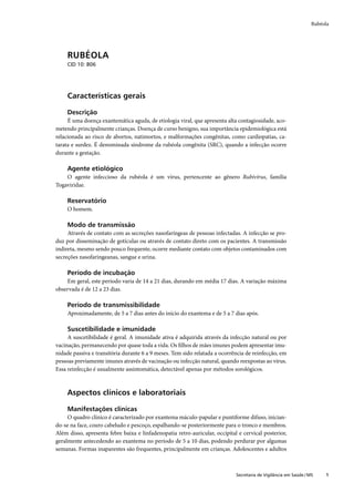 Rubéola




     RUBÉOLA
     CID 10: B06




     Características gerais

     Descrição
     É uma doença exantemática aguda, de etiologia viral, que apresenta alta contagiosidade, aco-
metendo principalmente crianças. Doença de curso benigno, sua importância epidemiológica está
relacionada ao risco de abortos, natimortos, e malformações congênitas, como cardiopatias, ca-
tarata e surdez. É denominada síndrome da rubéola congênita (SRC), quando a infecção ocorre
durante a gestação.

     Agente etiológico
    O agente infeccioso da rubéola é um vírus, pertencente ao gênero Rubivírus, família
Togaviridae.

     Reservatório
     O homem.

     Modo de transmissão
     Através de contato com as secreções nasofaríngeas de pessoas infectadas. A infecção se pro-
duz por disseminação de gotículas ou através de contato direto com os pacientes. A transmissão
indireta, mesmo sendo pouco frequente, ocorre mediante contato com objetos contaminados com
secreções nasofaringeanas, sangue e urina.

     Período de incubação
    Em geral, este período varia de 14 a 21 dias, durando em média 17 dias. A variação máxima
observada é de 12 a 23 dias.

     Período de transmissibilidade
     Aproximadamente, de 5 a 7 dias antes do início do exantema e de 5 a 7 dias após.

     Suscetibilidade e imunidade
     A suscetibilidade é geral. A imunidade ativa é adquirida através da infecção natural ou por
vacinação, permanecendo por quase toda a vida. Os ﬁlhos de mães imunes podem apresentar imu-
nidade passiva e transitória durante 6 a 9 meses. Tem sido relatada a ocorrência de reinfecção, em
pessoas previamente imunes através de vacinação ou infecção natural, quando reexpostas ao vírus.
Essa reinfecção é usualmente assintomática, detectável apenas por métodos sorológicos.



     Aspectos clínicos e laboratoriais

     Manifestações clínicas
     O quadro clínico é caracterizado por exantema máculo-papular e puntiforme difuso, inician-
do-se na face, couro cabeludo e pescoço, espalhando-se posteriormente para o tronco e membros.
Além disso, apresenta febre baixa e linfadenopatia retro-auricular, occipital e cervical posterior,
geralmente antecedendo ao exantema no período de 5 a 10 dias, podendo perdurar por algumas
semanas. Formas inaparentes são frequentes, principalmente em crianças. Adolescentes e adultos



                                                                             Secretaria de Vigilância em Saúde / MS    1
 