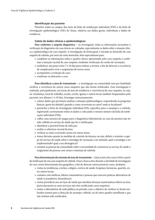 Guia de Vigilância Epidemiológica | Caderno 2




                         Identiﬁcação do paciente
                        Prencher todos os campos dos itens da ﬁcha de notiﬁcação individual (FNI) e da ﬁcha de
                   investigação epidemiológica (FIE) do Sinan, relativos aos dados gerais, individuais e dados de
                   residência.

                         Coleta de dados clínicos e epidemiológicos
                         Para conﬁrmar a suspeita diagnóstica – na investigação, todas as informações necessárias à
                   veriﬁcação do diagnóstico do caso devem ser coletadas, especialmente os dados sobre a situação clíni-
                   ca e epidemiológica do caso suspeito. A investigação, de forma geral, é iniciada no domicílio do caso
                   suspeito de rubéola, por meio da visita domiciliar, feita especialmente para:
                         • completar as informações sobre o quadro clínico apresentado pelo caso suspeito e conﬁr-
                           mar a situação vacinal do caso suspeito, mediante veriﬁcação do cartão de vacinação;
                         • estabelecer um prazo entre 7 e 18 dias para realizar a revisita, a ﬁm de detectar a ocorrência
                           de complicações e/ou o surgimento de novos casos;
                         • acompanhar a evolução do caso;
                         • conﬁrmar ou descartar o caso.

                         Para identiﬁcar a área de transmissão – a investigação na comunidade tem por ﬁnalidade
                   veriﬁcar a ocorrência de outros casos suspeitos que não foram notiﬁcados. Essa investigação é
                   realizada, principalmente, em torno da área de residência e convivência do caso suspeito, ou seja,
                   na vizinhança, local de trabalho, escola, creche, igrejas e outros locais também frequentados pelo
                   paciente, nos últimos 7 a 18 dias. Investigar minuciosamente:
                         • coletar dados que permitam analisar a situação epidemiológica, respondendo às perguntas
                           básicas: quem foi afetado? quando e como ocorreram os casos? onde se localizam?
                         • preencher a ﬁcha de investigação individual (FII), especíﬁca para o sarampo e a rubéola,
                           registrando corretamente todos os dados e colocando o mesmo número da ﬁcha de notiﬁ-
                           cação individual (FNI);
                         • colher uma amostra de sangue para o diagnóstico laboratorial, no caso da amostra não ter
                           sido colhida no serviço de saúde que fez a notiﬁcação;
                         • identiﬁcar a provável fonte de infecção;
                         • avaliar a cobertura vacinal da área;
                         • veriﬁcar se estão ocorrendo surtos em outras áreas;
                         • tomar decisões quanto às medidas de controle da doença, ou seja, deﬁnir e orientar a equi-
                           pe do serviço de saúde sobre a estratégia de vacinação a ser adotada: qual a estratégia a ser
                           implementada? qual a sua abrangência?
                         • orientar as pessoas da comunidade sobre a necessidade de comunicar ao serviço de saúde o
                           surgimento de pessoas com sinais e sintomas de rubéola.

                        Para determinação da extensão da área de transmissão – a busca ativa dos casos é feita a partir
                   da notiﬁcação de um caso suspeito de rubéola. Fazer a busca ativa durante a atividade de investigação
                   do caso, numa determinada área geográﬁca, a ﬁm de detectar outros possíveis casos, mediante:
                        • visitas às residências, creches, colégios, centros de saúde, hospitais, farmácias, quartéis, en-
                          tre outros locais;
                        • contatos com médicos, líderes comunitários e pessoas que exercem práticas alternativas de
                          saúde (curandeiros, benzedeiras);
                        • visitas periódicas aos serviços de saúde que atendam doenças exantemáticas febris na área,
                          particularmente se esses serviços não vêm notiﬁcando casos suspeitos;
                        • visitas a laboratórios da rede pública ou privada, com o objetivo de veriﬁcar se foram rea-
                          lizados exames para a detecção de sarampo, rubéola, ou de outro quadro semelhante e que
                          não tenham sido notiﬁcados.



8         Secretaria de Vigilância em Saúde / MS
 