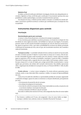 Guia de Vigilância Epidemiológica | Caderno 2




                         Relatório ﬁnal
                        Os dados, na ﬁcha de notiﬁcação individual e investigação, deverão estar adequadamente en-
                   cerrados e digitados no Sinan, até 60 dias após a notiﬁcação. O encerramento oportuno dos casos
                   possibilitará a análise epidemiológica, necessária à tomada de decisão oportuna.
                        Em situações de surtos, o relatório permite analisar a extensão e as medidas de controle ado-
                   tadas e caracterizar o perﬁl de ocorrência e os fatores que contribuíram para a circulação do vírus
                   na população.



                         Instrumentos disponíveis para controle

                         Imunização

                         Recomendações gerais para vacinação
                         A vacina é a única forma de prevenir a ocorrência do sarampo na população.
                         O risco da doença para indivíduos suscetíveis permanece, em função da circulação do vírus
                   da rubéola em várias regiões do mundo, e da facilidade em viajar por esses lugares. É necessário,
                   portanto, manter um alto nível de imunidade na população, por meio de coberturas vacinais eleva-
                   das, iguais ou superiores a 95%, o que reduz a possibilidade da ocorrência da rubéola, permitindo
                   a eliminação da transmissão do vírus, uma vez que, não encontrando suscetíveis, não é mantida a
                   cadeia de transmissão.

                         Vacinação na rotina – é a atividade realizada de forma contínua na rede de serviços de saúde,
                   em todo o território nacional. O objetivo é vacinar todas as crianças aos 12 meses, a ﬁm de man-
                   ter alta a imunidade de grupo, sendo necessário, para isso, alcançar e manter coberturas vacinais
                   iguais ou superiores a 95%, em todas as localidades e municípios. A partir de 2004, o Calendário
                   Nacional de Vacinação indica a segunda dose da vacina tríplice viral (sarampo, rubéola e caxum-
                   ba) para crianças de 4 a 6 anos de idade, para corrigir possível falha vacinal primária e vacinar
                   aqueles que, porventura, não tenham sido vacinados anteriormente. Para detalhes operacionais
                   sobre a organização das atividades de vacinação de rotina, ver Portaria GM/MS nº 1.602, de julho
                   de 2006.

                         Eventos adversos – a vacina é pouco reatogênica. Os eventos adversos apresentam pouca
                   evolução, sendo os mais observados febre, exantema e cefaléia. As reações de hipersensibilidade
                   são raras.
                         Cada serviço de saúde deve identiﬁcar as oportunidades perdidas de vacinação, organizando
                   e realizando estratégias capazes de anular ou minimizar as situações identiﬁcadas, principalmente
                   por meio:
                         • do treinamento de pessoal de sala de vacinação;
                         • da avaliação do programa de imunizações;
                         • da revisão do cartão de vacinação de toda criança matriculada nas escolas, em parceria com
                           as secretarias estaduais e municipais de educação;
                         • da busca sistemática de faltosos à sala de vacinação.
                         Para todos os adolescentes menores de 20 ano, estão asseguradas duas doses da vacina tríplice
                   viral.

                       Para homens e mulheres até 39 anos, está assegurada 1 dose da vacina tríplice ou dupla
                       (sarampo e rubéola) viral, conforme consta no Calendário Nacional de Vacinação.




10        Secretaria de Vigilância em Saúde / MS
 