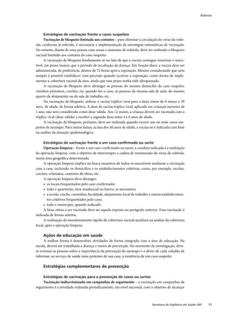 Rubéola




     Estratégias de vacinação frente a casos suspeitos
      Vacinação de bloqueio limitada aos contatos – para eliminar a circulação do vírus da rubé-
ola, conforme já referido, é necessária a implementação de estratégias sistemáticas de vacinação.
No entanto, diante de uma pessoa com sinais e sintomas de rubéola, deve ser realizado o bloqueio
vacinal limitado aos contatos do caso suspeito.
      A vacinação de bloqueio fundamenta-se no fato de que a vacina consegue imunizar o susce-
tível, em prazo menor, que o período de incubação da doença. Em função disso, a vacina deve ser
administrada, de preferência, dentro de 72 horas após a exposição. Mesmo considerando que nem
sempre é possível estabelecer com precisão quando ocorreu a exposição, como forma de imple-
mentar a cobertura vacinal da área, ainda que esse prazo tenha sido ultrapassado.
      A vacinação de bloqueio deve abranger as pessoas do mesmo domicílio do caso suspeito,
vizinhos próximos, creches, ou, quando for o caso, as pessoas da mesma sala de aula, do mesmo
quarto de alojamento ou da sala de trabalho, etc.
      Na vacinação de bloqueio, utilizar a vacina tríplice viral para a faixa etária de 6 meses a 39
anos de idade, de forma seletiva. A dose de vacina tríplice viral, aplicada em crianças menores de
1 ano, não será considerada como dose válida. Aos 12 meses, a criança deverá ser vacinada com a
tríplice viral (dose válida) e receber a segunda dose entre 4 e 6 anos de idade.
      A vacinação de bloqueio, portanto, deve ser realizada quando ocorre um ou mais casos sus-
peitos de sarampo. Para outras faixas, acima dos 40 anos de idade, a vacina só é indicada com base
na análise da situação epidemiológica.

     Estratégias de vacinação frente a um caso conﬁrmado ou surto
      Operação limpeza – frente a um caso conﬁrmado ou surto, a conduta indicada é a realização
da operação limpeza, com o objetivo de interromper a cadeia de transmissão do vírus da rubéola,
numa área geográﬁca determinada.
      A operação limpeza implica na busca exaustiva de todos os suscetíveis mediante a vacinação
casa a casa, incluindo os domicílios e os estabelecimentos coletivos, como, por exemplo, escolas,
creches, orfanatos, canteiros de obras, etc.
      A operação limpeza deve abranger:
      • os locais frequentados pelo caso conﬁrmado;
      • todo o quarteirão, área residencial ou bairro, se necessário;
      • a escola, creche, cursinhos, faculdade, alojamento, local de trabalho e outros estabelecimen-
        tos coletivos frequentados pelo caso;
      • todo o município, quando indicado.
      A faixa etária a ser vacinada deve ser aquela exposta no parágrafo anterior. Essa vacinação é
utilizada de forma seletiva.
      A realização do monitoramento rápido de cobertura vacinal auxiliará na análise da cobertura
local, após a operação limpeza.

     Ações de educação em saúde
     A melhor forma é desenvolver atividades de forma integrada com a área de educação. Na
escola, deverá ser trabalhada a doença e meios de prevenção. No momento da investigação, deve-
se orientar as pessoas sobre a importância da prevenção do sarampo e o dever de cada cidadão de
informar, ao serviço de saúde mais próximo de sua casa, a existência de um caso suspeito.

     Estratégias complementares de prevenção

     Estratégias de vacinação para a prevenção de casos ou surtos
     Vacinação indiscriminada em campanhas de seguimento – a vacinação em campanhas de
seguimento é a atividade realizada periodicamente, em nível nacional, com o objetivo de alcançar



                                                                              Secretaria de Vigilância em Saúde / MS   11
 