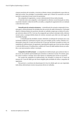 Guia de Vigilância Epidemiológica | Caderno 2




                   crianças suscetíveis não vacinadas, e revacinar as demais crianças, principalmente as que estão em
                   idade pré-escolar. Essa estratégia é recomendada, sempre que o número de suscetíveis, em nível
                   nacional, se aproximar de uma coorte de nascimentos.
                         Nas campanhas de seguimento, a vacina é administrada de forma indiscriminada.
                         O intervalo entre uma campanha e outra depende da cobertura vacinal alcançada na rotina,
                   no período. Quando o índice for de 60%, em média, a campanha de seguimento deve ser realizada
                   a intervalos mais curtos.

                        Intensiﬁcação da vacinação extramuros – a intensiﬁcação da vacinação compreende, de ma-
                   neira geral, o desenvolvimento de atividades fora dos serviços de saúde (extramuros). O principal
                   objetivo é eliminar bolsões de suscetíveis, devendo ser realizada, sempre que os índices de vacina-
                   ção estiverem abaixo de 95%. Com isso, ﬁca assegurado que nenhum município tenha cobertura
                   vacinal contra o sarampo/rubéola abaixo do mínimo necessário para obter um nível seguro de
                   imunidade de grupo.
                             A intensiﬁcação das atividades consiste, sobretudo, na realização de vacinação casa a casa
                   (incluindo residências e instituições em geral, como, por exemplo, escolas, creches, orfanatos, etc.),
                   alcançando crianças de 12 meses até menores de 12 anos que não foram vacinados na rotina, nas
                   campanhas de multivacinação, de seguimento, especialmente aqueles que vivem nas áreas urbanas
                   e rurais de difícil acesso. Os adolescentes e adultos até 39 anos de idade também devem ser avalia-
                   dos e, caso seja necessária, realizar a vacinação.

                        Campanhas de multivacinação – as campanhas de multivacinação, que acontecem duas ve-
                   zes ao ano, são excelentes oportunidades para aumentar as coberturas vacinais. No entanto, quan-
                   do a meta é erradicar o sarampo, não se deve esperar as campanhas para vacinar os suscetíveis.
                        Por ocasião das campanhas de multivacinação, são vacinadas as crianças de 12 meses até
                   menores de 12 anos de idade que não foram atingidos pelas atividades de rotina e campanhas de
                   seguimento.
                        Para prevenir a ocorrência da disseminação do vírus da rubéola após um caso importado,
                   todo esforço adicional para vacinar essas pessoas devem ser realizadas.




12        Secretaria de Vigilância em Saúde / MS
 