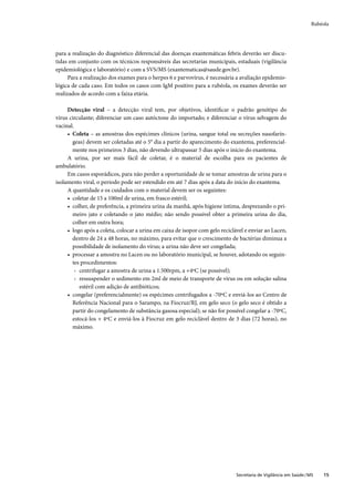 Rubéola




para a realização do diagnóstico diferencial das doenças exantemáticas febris deverão ser discu-
tidas em conjunto com os técnicos responsáveis das secretarias municipais, estaduais (vigilância
epidemiológica e laboratório) e com a SVS/MS (exantematicas@saude.gov.br).
      Para a realização dos exames para o herpes 6 e parvovírus, é necessária a avaliação epidemio-
lógica de cada caso. Em todos os casos com IgM positivo para a rubéola, os exames deverão ser
realizados de acordo com a faixa etária.

     Detecção viral – a detecção viral tem, por objetivos, identiﬁcar o padrão genótipo do
vírus circulante; diferenciar um caso autóctone do importado; e diferenciar o vírus selvagem do
vacinal.
     • Coleta – as amostras dos espécimes clínicos (urina, sangue total ou secreções nasofarín-
       geas) devem ser coletadas até o 5° dia a partir do aparecimento do exantema, preferencial-
       mente nos primeiros 3 dias, não devendo ultrapassar 5 dias após o início do exantema.
     A urina, por ser mais fácil de coletar, é o material de escolha para os pacientes de
ambulatório.
     Em casos esporádicos, para não perder a oportunidade de se tomar amostras de urina para o
isolamento viral, o período pode ser estendido em até 7 dias após a data do início do exantema.
     A quantidade e os cuidados com o material devem ser os seguintes:
     • coletar de 15 a 100ml de urina, em frasco estéril;
     • colher, de preferência, a primeira urina da manhã, após higiene íntima, desprezando o pri-
       meiro jato e coletando o jato médio; não sendo possível obter a primeira urina do dia,
       colher em outra hora;
     • logo após a coleta, colocar a urina em caixa de isopor com gelo reciclável e enviar ao Lacen,
       dentro de 24 a 48 horas, no máximo, para evitar que o crescimento de bactérias diminua a
       possibilidade de isolamento do vírus; a urina não deve ser congelada;
     • processar a amostra no Lacen ou no laboratório municipal, se houver, adotando os seguin-
       tes procedimentos:
         › centrifugar a amostra de urina a 1.500rpm, a +4ºC (se possível);
         › ressuspender o sedimento em 2ml de meio de transporte de vírus ou em solução salina
           estéril com adição de antibióticos;
     • congelar (preferencialmente) os espécimes centrifugados a -70ºC e enviá-los ao Centro de
       Referência Nacional para o Sarampo, na Fiocruz/RJ, em gelo seco (o gelo seco é obtido a
       partir do congelamento de substância gasosa especial); se não for possível congelar a -70ºC,
       estocá-los + 4ºC e enviá-los à Fiocruz em gelo reciclável dentro de 3 dias (72 horas), no
       máximo.




                                                                              Secretaria de Vigilância em Saúde / MS   15
 