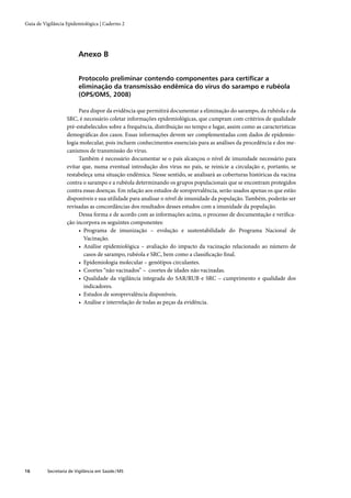 Guia de Vigilância Epidemiológica | Caderno 2




                         Anexo B


                         Protocolo preliminar contendo componentes para certiﬁcar a
                         eliminação da transmissão endêmica do vírus do sarampo e rubéola
                         (OPS/OMS, 2008)

                        Para dispor da evidência que permitirá documentar a eliminação do sarampo, da rubéola e da
                   SRC, é necessário coletar informações epidemiológicas, que cumpram com critérios de qualidade
                   pré-estabelecidos sobre a frequência, distribuição no tempo e lugar, assim como as características
                   demográﬁcas dos casos. Essas informações devem ser complementadas com dados de epidemio-
                   logia molecular, pois incluem conhecimentos essenciais para as análises da procedência e dos me-
                   canismos de transmissão do vírus.
                        Também é necessário documentar se o país alcançou o nível de imunidade necessário para
                   evitar que, numa eventual introdução dos vírus no país, se reinicie a circulação e, portanto, se
                   restabeleça uma situação endêmica. Nesse sentido, se analisará as coberturas históricas da vacina
                   contra o sarampo e a rubéola determinando os grupos populacionais que se encontram protegidos
                   contra essas doenças. Em relação aos estudos de soroprevalência, serão usados apenas os que estão
                   disponíveis e sua utilidade para analisar o nível de imunidade da população. Também, poderão ser
                   revisadas as concordâncias dos resultados desses estudos com a imunidade da população.
                        Dessa forma e de acordo com as informações acima, o processo de documentação e veriﬁca-
                   ção incorpora os seguintes componentes:
                        • Programa de imunização – evolução e sustentabilidade do Programa Nacional de
                          Vacinação.
                        • Análise epidemiológica – avaliação do impacto da vacinação relacionado ao número de
                          casos de sarampo, rubéola e SRC, bem como a classiﬁcação ﬁnal.
                        • Epidemiologia molecular – genótipos circulantes.
                        • Coortes “não vacinados” – coortes de idades não vacinadas.
                        • Qualidade da vigilância integrada do SAR/RUB e SRC – cumprimento e qualidade dos
                          indicadores.
                        • Estudos de soroprevalência disponíveis.
                        • Análise e interrelação de todas as peças da evidência.




16        Secretaria de Vigilância em Saúde / MS
 