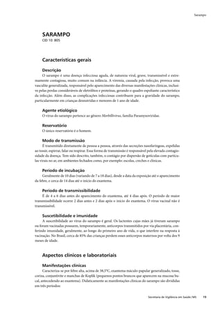 Sarampo




     SARAMPO
     CID 10: B05




     Características gerais

     Descrição
     O sarampo é uma doença infecciosa aguda, de natureza viral, grave, transmissível e extre-
mamente contagiosa, muito comum na infância. A viremia, causada pela infecção, provoca uma
vasculite generalizada, responsável pelo aparecimento das diversas manifestações clínicas, inclusi-
ve pelas perdas consideráveis de eletrólitos e proteínas, gerando o quadro espoliante característico
da infecção. Além disso, as complicações infecciosas contribuem para a gravidade do sarampo,
particularmente em crianças desnutridas e menores de 1 ano de idade.

     Agente etiológico
     O vírus do sarampo pertence ao gênero Morbillivirus, família Paramyxoviridae.

     Reservatório
     O único reservatório é o homem.

     Modo de transmissão
      É transmitido diretamente de pessoa a pessoa, através das secreções nasofaríngeas, expelidas
ao tossir, espirrar, falar ou respirar. Essa forma de transmissão é responsável pela elevada contagio-
sidade da doença. Tem sido descrito, também, o contágio por dispersão de gotículas com partícu-
las virais no ar, em ambientes fechados como, por exemplo: escolas, creches e clínicas.

     Período de incubação
     Geralmente de 10 dias (variando de 7 a 18 dias), desde a data da exposição até o aparecimento
da febre, e cerca de 14 dias até o início do exantema.

     Período de transmissibilidade
     É de 4 a 6 dias antes do aparecimento do exantema, até 4 dias após. O período de maior
transmissibilidade ocorre 2 dias antes e 2 dias após o início do exantema. O vírus vacinal não é
transmissível.

     Suscetibilidade e imunidade
     A suscetibilidade ao vírus do sarampo é geral. Os lactentes cujas mães já tiveram sarampo
ou foram vacinadas possuem, temporariamente, anticorpos transmitidos por via placentária, con-
ferindo imunidade, geralmente, ao longo do primeiro ano de vida, o que interfere na resposta à
vacinação. No Brasil, cerca de 85% das crianças perdem esses anticorpos maternos por volta dos 9
meses de idade.



     Aspectos clínicos e laboratoriais

     Manifestações clínicas
      Caracteriza-se por febre alta, acima de 38,5°C, exantema máculo-papular generalizado, tosse,
coriza, conjuntivite e manchas de Koplik (pequenos pontos brancos que aparecem na mucosa bu-
cal, antecedendo ao exantema). Didaticamente as manifestações clínicas do sarampo são divididas
em três períodos:

                                                                               Secretaria de Vigilância em Saúde / MS   19
 